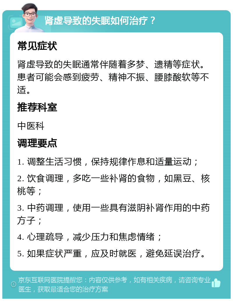 肾虚导致的失眠如何治疗？ 常见症状 肾虚导致的失眠通常伴随着多梦、遗精等症状。患者可能会感到疲劳、精神不振、腰膝酸软等不适。 推荐科室 中医科 调理要点 1. 调整生活习惯，保持规律作息和适量运动； 2. 饮食调理，多吃一些补肾的食物，如黑豆、核桃等； 3. 中药调理，使用一些具有滋阴补肾作用的中药方子； 4. 心理疏导，减少压力和焦虑情绪； 5. 如果症状严重，应及时就医，避免延误治疗。