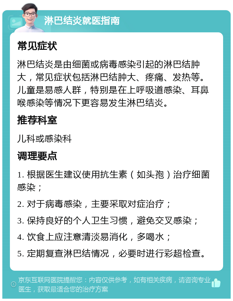 淋巴结炎就医指南 常见症状 淋巴结炎是由细菌或病毒感染引起的淋巴结肿大，常见症状包括淋巴结肿大、疼痛、发热等。儿童是易感人群，特别是在上呼吸道感染、耳鼻喉感染等情况下更容易发生淋巴结炎。 推荐科室 儿科或感染科 调理要点 1. 根据医生建议使用抗生素（如头孢）治疗细菌感染； 2. 对于病毒感染，主要采取对症治疗； 3. 保持良好的个人卫生习惯，避免交叉感染； 4. 饮食上应注意清淡易消化，多喝水； 5. 定期复查淋巴结情况，必要时进行彩超检查。