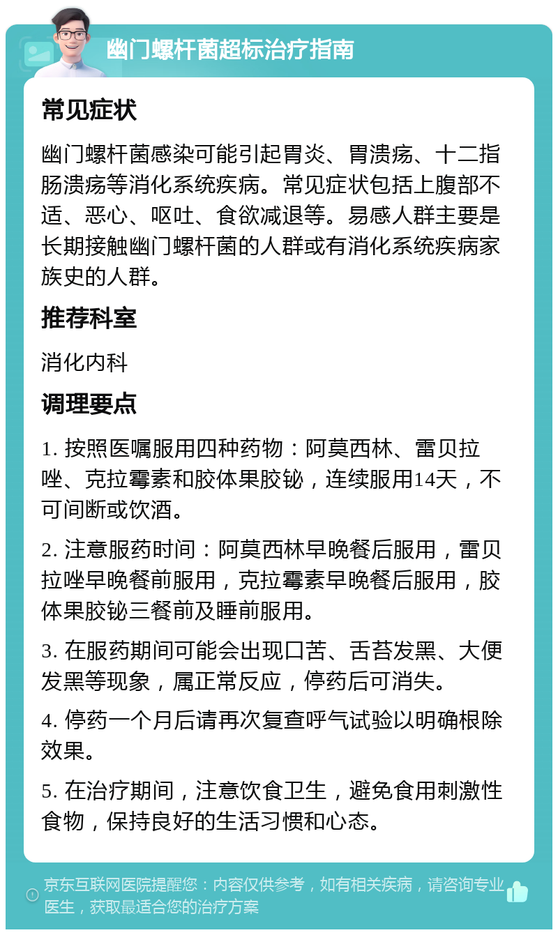 幽门螺杆菌超标治疗指南 常见症状 幽门螺杆菌感染可能引起胃炎、胃溃疡、十二指肠溃疡等消化系统疾病。常见症状包括上腹部不适、恶心、呕吐、食欲减退等。易感人群主要是长期接触幽门螺杆菌的人群或有消化系统疾病家族史的人群。 推荐科室 消化内科 调理要点 1. 按照医嘱服用四种药物：阿莫西林、雷贝拉唑、克拉霉素和胶体果胶铋，连续服用14天，不可间断或饮酒。 2. 注意服药时间：阿莫西林早晚餐后服用，雷贝拉唑早晚餐前服用，克拉霉素早晚餐后服用，胶体果胶铋三餐前及睡前服用。 3. 在服药期间可能会出现口苦、舌苔发黑、大便发黑等现象，属正常反应，停药后可消失。 4. 停药一个月后请再次复查呼气试验以明确根除效果。 5. 在治疗期间，注意饮食卫生，避免食用刺激性食物，保持良好的生活习惯和心态。