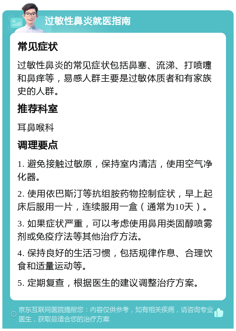 过敏性鼻炎就医指南 常见症状 过敏性鼻炎的常见症状包括鼻塞、流涕、打喷嚏和鼻痒等，易感人群主要是过敏体质者和有家族史的人群。 推荐科室 耳鼻喉科 调理要点 1. 避免接触过敏原，保持室内清洁，使用空气净化器。 2. 使用依巴斯汀等抗组胺药物控制症状，早上起床后服用一片，连续服用一盒（通常为10天）。 3. 如果症状严重，可以考虑使用鼻用类固醇喷雾剂或免疫疗法等其他治疗方法。 4. 保持良好的生活习惯，包括规律作息、合理饮食和适量运动等。 5. 定期复查，根据医生的建议调整治疗方案。