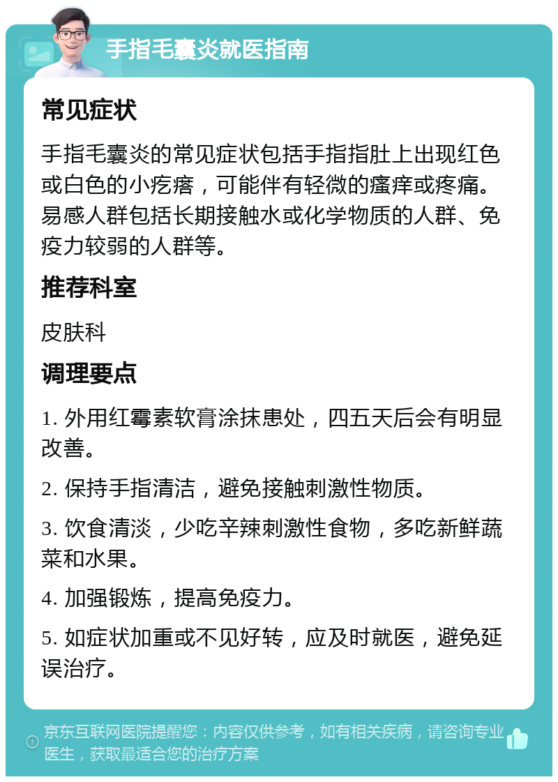 手指毛囊炎就医指南 常见症状 手指毛囊炎的常见症状包括手指指肚上出现红色或白色的小疙瘩，可能伴有轻微的瘙痒或疼痛。易感人群包括长期接触水或化学物质的人群、免疫力较弱的人群等。 推荐科室 皮肤科 调理要点 1. 外用红霉素软膏涂抹患处，四五天后会有明显改善。 2. 保持手指清洁，避免接触刺激性物质。 3. 饮食清淡，少吃辛辣刺激性食物，多吃新鲜蔬菜和水果。 4. 加强锻炼，提高免疫力。 5. 如症状加重或不见好转，应及时就医，避免延误治疗。