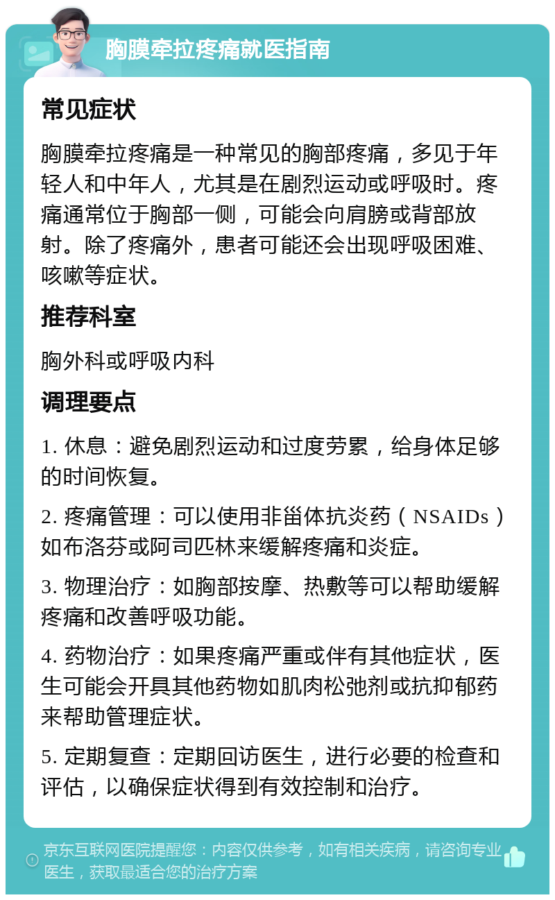 胸膜牵拉疼痛就医指南 常见症状 胸膜牵拉疼痛是一种常见的胸部疼痛，多见于年轻人和中年人，尤其是在剧烈运动或呼吸时。疼痛通常位于胸部一侧，可能会向肩膀或背部放射。除了疼痛外，患者可能还会出现呼吸困难、咳嗽等症状。 推荐科室 胸外科或呼吸内科 调理要点 1. 休息：避免剧烈运动和过度劳累，给身体足够的时间恢复。 2. 疼痛管理：可以使用非甾体抗炎药（NSAIDs）如布洛芬或阿司匹林来缓解疼痛和炎症。 3. 物理治疗：如胸部按摩、热敷等可以帮助缓解疼痛和改善呼吸功能。 4. 药物治疗：如果疼痛严重或伴有其他症状，医生可能会开具其他药物如肌肉松弛剂或抗抑郁药来帮助管理症状。 5. 定期复查：定期回访医生，进行必要的检查和评估，以确保症状得到有效控制和治疗。