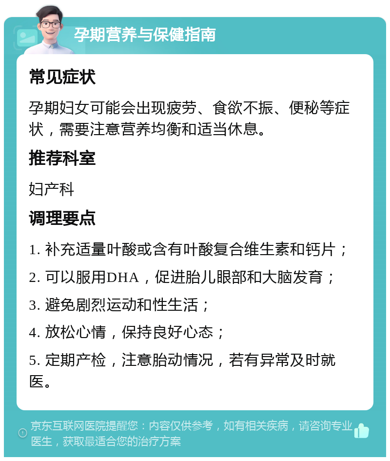 孕期营养与保健指南 常见症状 孕期妇女可能会出现疲劳、食欲不振、便秘等症状，需要注意营养均衡和适当休息。 推荐科室 妇产科 调理要点 1. 补充适量叶酸或含有叶酸复合维生素和钙片； 2. 可以服用DHA，促进胎儿眼部和大脑发育； 3. 避免剧烈运动和性生活； 4. 放松心情，保持良好心态； 5. 定期产检，注意胎动情况，若有异常及时就医。