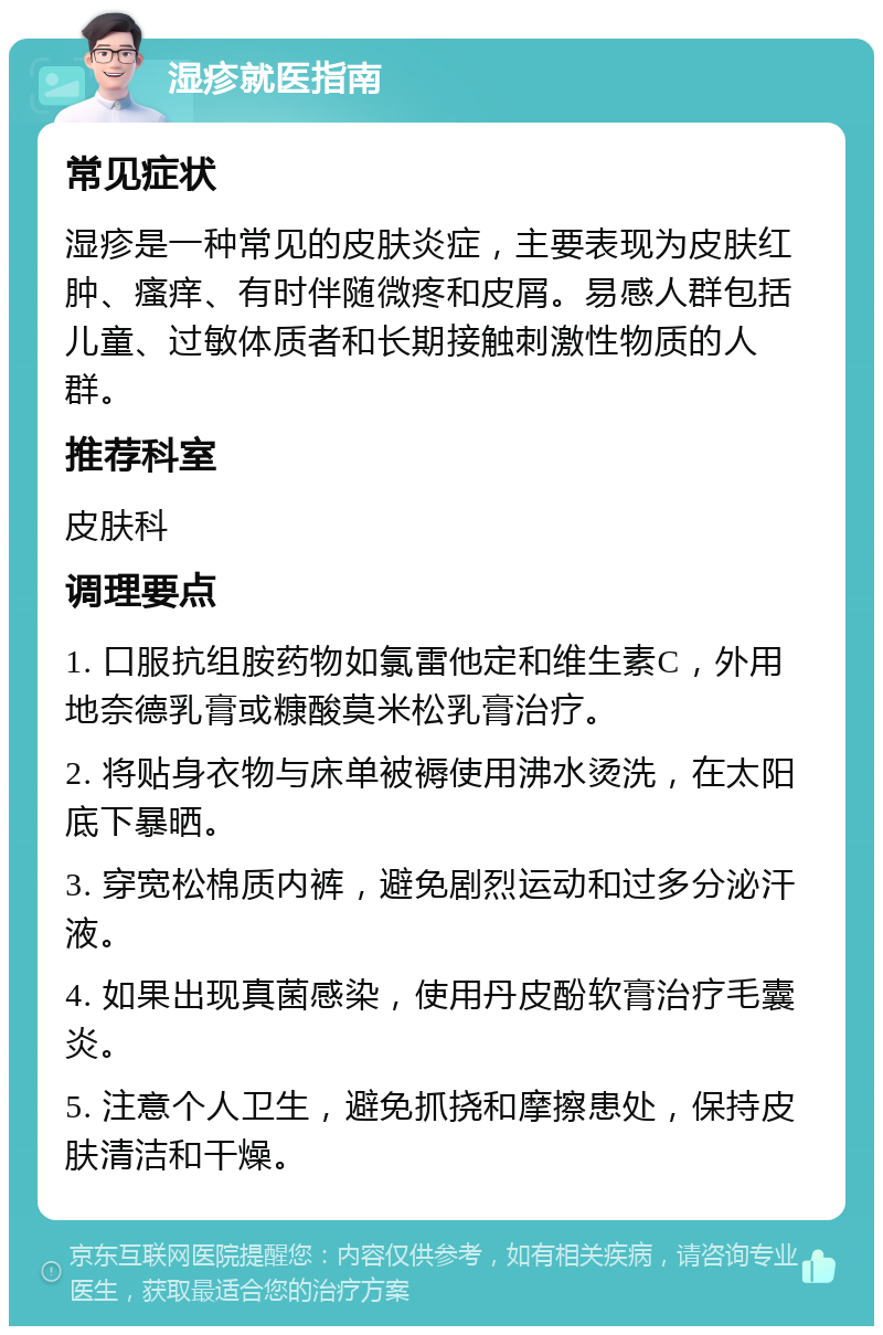 湿疹就医指南 常见症状 湿疹是一种常见的皮肤炎症，主要表现为皮肤红肿、瘙痒、有时伴随微疼和皮屑。易感人群包括儿童、过敏体质者和长期接触刺激性物质的人群。 推荐科室 皮肤科 调理要点 1. 口服抗组胺药物如氯雷他定和维生素C，外用地奈德乳膏或糠酸莫米松乳膏治疗。 2. 将贴身衣物与床单被褥使用沸水烫洗，在太阳底下暴晒。 3. 穿宽松棉质内裤，避免剧烈运动和过多分泌汗液。 4. 如果出现真菌感染，使用丹皮酚软膏治疗毛囊炎。 5. 注意个人卫生，避免抓挠和摩擦患处，保持皮肤清洁和干燥。