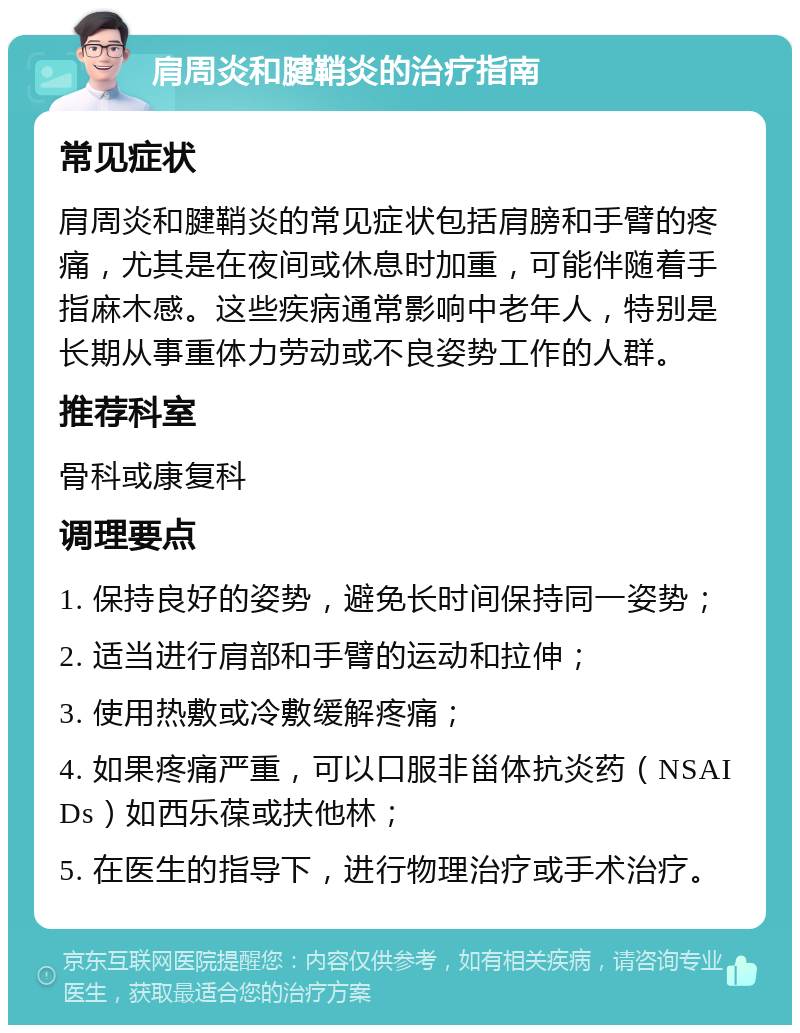 肩周炎和腱鞘炎的治疗指南 常见症状 肩周炎和腱鞘炎的常见症状包括肩膀和手臂的疼痛，尤其是在夜间或休息时加重，可能伴随着手指麻木感。这些疾病通常影响中老年人，特别是长期从事重体力劳动或不良姿势工作的人群。 推荐科室 骨科或康复科 调理要点 1. 保持良好的姿势，避免长时间保持同一姿势； 2. 适当进行肩部和手臂的运动和拉伸； 3. 使用热敷或冷敷缓解疼痛； 4. 如果疼痛严重，可以口服非甾体抗炎药（NSAIDs）如西乐葆或扶他林； 5. 在医生的指导下，进行物理治疗或手术治疗。