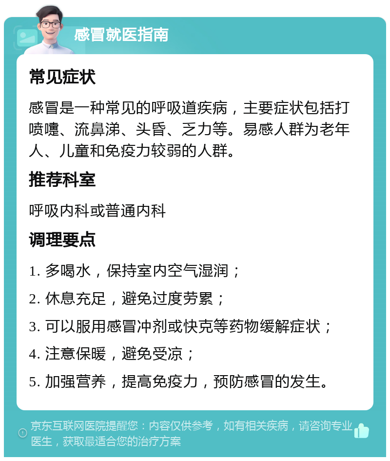 感冒就医指南 常见症状 感冒是一种常见的呼吸道疾病，主要症状包括打喷嚏、流鼻涕、头昏、乏力等。易感人群为老年人、儿童和免疫力较弱的人群。 推荐科室 呼吸内科或普通内科 调理要点 1. 多喝水，保持室内空气湿润； 2. 休息充足，避免过度劳累； 3. 可以服用感冒冲剂或快克等药物缓解症状； 4. 注意保暖，避免受凉； 5. 加强营养，提高免疫力，预防感冒的发生。