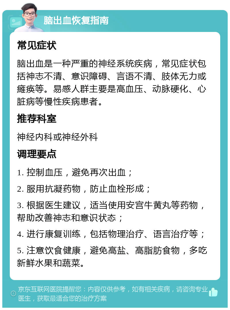 脑出血恢复指南 常见症状 脑出血是一种严重的神经系统疾病，常见症状包括神志不清、意识障碍、言语不清、肢体无力或瘫痪等。易感人群主要是高血压、动脉硬化、心脏病等慢性疾病患者。 推荐科室 神经内科或神经外科 调理要点 1. 控制血压，避免再次出血； 2. 服用抗凝药物，防止血栓形成； 3. 根据医生建议，适当使用安宫牛黄丸等药物，帮助改善神志和意识状态； 4. 进行康复训练，包括物理治疗、语言治疗等； 5. 注意饮食健康，避免高盐、高脂肪食物，多吃新鲜水果和蔬菜。