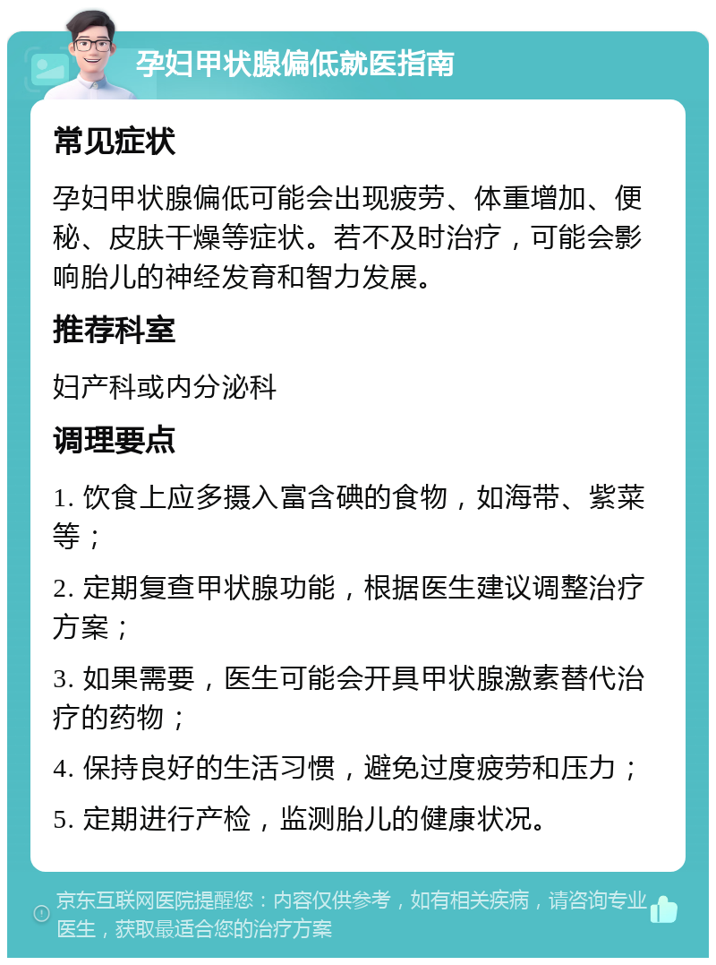 孕妇甲状腺偏低就医指南 常见症状 孕妇甲状腺偏低可能会出现疲劳、体重增加、便秘、皮肤干燥等症状。若不及时治疗，可能会影响胎儿的神经发育和智力发展。 推荐科室 妇产科或内分泌科 调理要点 1. 饮食上应多摄入富含碘的食物，如海带、紫菜等； 2. 定期复查甲状腺功能，根据医生建议调整治疗方案； 3. 如果需要，医生可能会开具甲状腺激素替代治疗的药物； 4. 保持良好的生活习惯，避免过度疲劳和压力； 5. 定期进行产检，监测胎儿的健康状况。