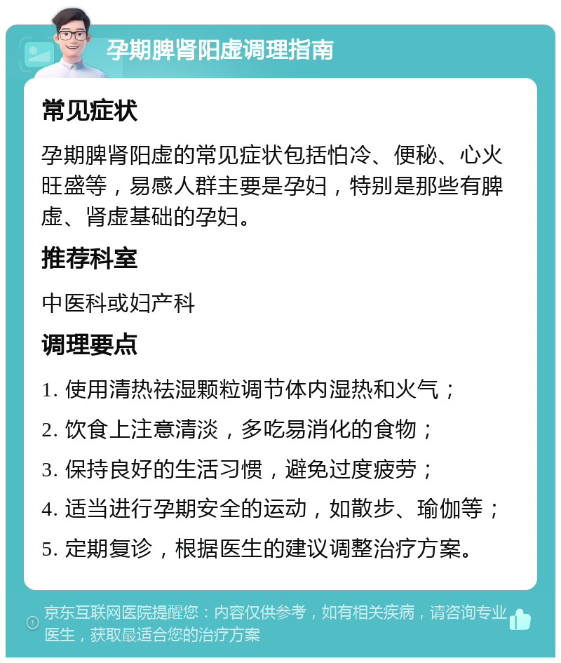 孕期脾肾阳虚调理指南 常见症状 孕期脾肾阳虚的常见症状包括怕冷、便秘、心火旺盛等，易感人群主要是孕妇，特别是那些有脾虚、肾虚基础的孕妇。 推荐科室 中医科或妇产科 调理要点 1. 使用清热祛湿颗粒调节体内湿热和火气； 2. 饮食上注意清淡，多吃易消化的食物； 3. 保持良好的生活习惯，避免过度疲劳； 4. 适当进行孕期安全的运动，如散步、瑜伽等； 5. 定期复诊，根据医生的建议调整治疗方案。