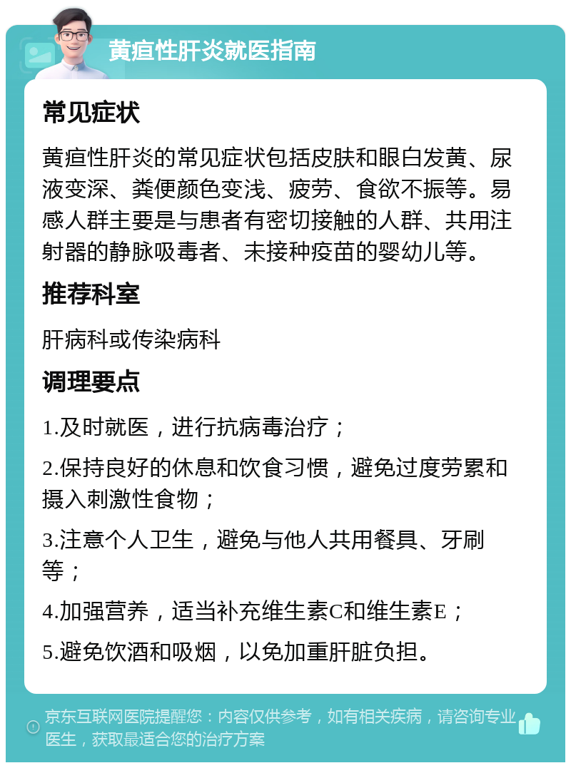 黄疸性肝炎就医指南 常见症状 黄疸性肝炎的常见症状包括皮肤和眼白发黄、尿液变深、粪便颜色变浅、疲劳、食欲不振等。易感人群主要是与患者有密切接触的人群、共用注射器的静脉吸毒者、未接种疫苗的婴幼儿等。 推荐科室 肝病科或传染病科 调理要点 1.及时就医，进行抗病毒治疗； 2.保持良好的休息和饮食习惯，避免过度劳累和摄入刺激性食物； 3.注意个人卫生，避免与他人共用餐具、牙刷等； 4.加强营养，适当补充维生素C和维生素E； 5.避免饮酒和吸烟，以免加重肝脏负担。