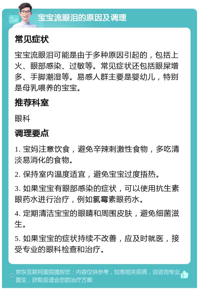 宝宝流眼泪的原因及调理 常见症状 宝宝流眼泪可能是由于多种原因引起的，包括上火、眼部感染、过敏等。常见症状还包括眼屎增多、手脚潮湿等。易感人群主要是婴幼儿，特别是母乳喂养的宝宝。 推荐科室 眼科 调理要点 1. 宝妈注意饮食，避免辛辣刺激性食物，多吃清淡易消化的食物。 2. 保持室内温度适宜，避免宝宝过度捂热。 3. 如果宝宝有眼部感染的症状，可以使用抗生素眼药水进行治疗，例如氯霉素眼药水。 4. 定期清洁宝宝的眼睛和周围皮肤，避免细菌滋生。 5. 如果宝宝的症状持续不改善，应及时就医，接受专业的眼科检查和治疗。