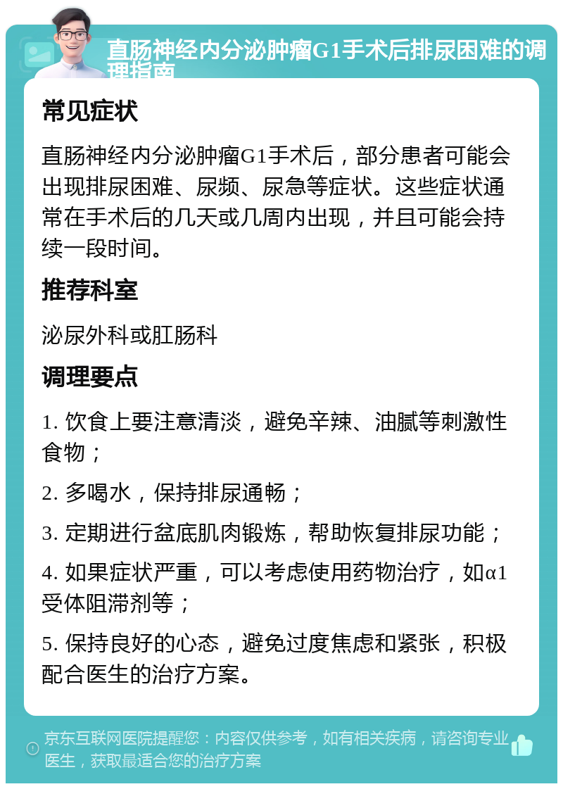 直肠神经内分泌肿瘤G1手术后排尿困难的调理指南 常见症状 直肠神经内分泌肿瘤G1手术后，部分患者可能会出现排尿困难、尿频、尿急等症状。这些症状通常在手术后的几天或几周内出现，并且可能会持续一段时间。 推荐科室 泌尿外科或肛肠科 调理要点 1. 饮食上要注意清淡，避免辛辣、油腻等刺激性食物； 2. 多喝水，保持排尿通畅； 3. 定期进行盆底肌肉锻炼，帮助恢复排尿功能； 4. 如果症状严重，可以考虑使用药物治疗，如α1受体阻滞剂等； 5. 保持良好的心态，避免过度焦虑和紧张，积极配合医生的治疗方案。