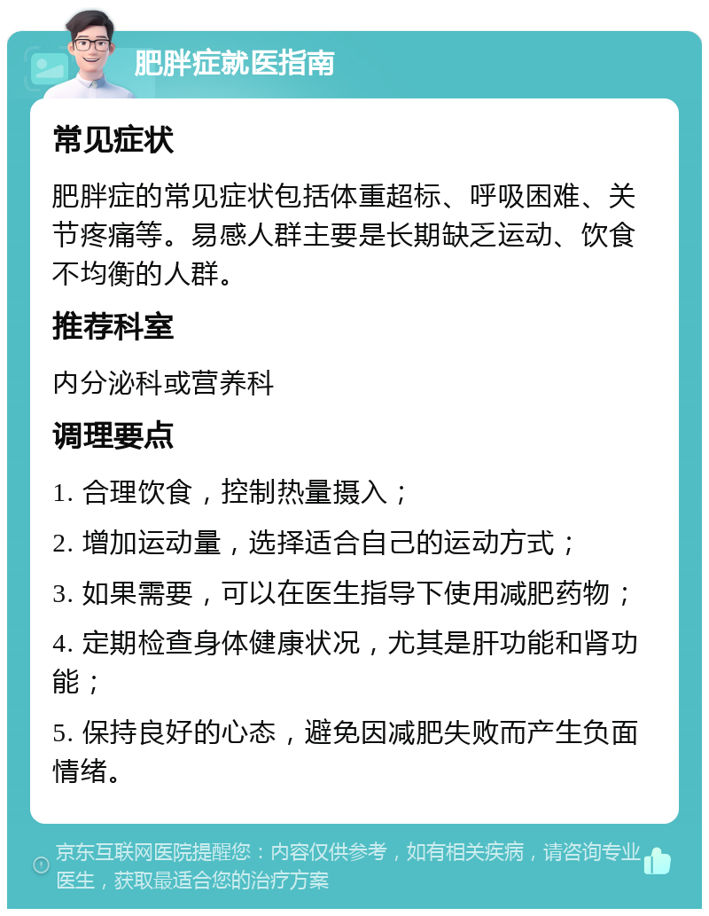 肥胖症就医指南 常见症状 肥胖症的常见症状包括体重超标、呼吸困难、关节疼痛等。易感人群主要是长期缺乏运动、饮食不均衡的人群。 推荐科室 内分泌科或营养科 调理要点 1. 合理饮食，控制热量摄入； 2. 增加运动量，选择适合自己的运动方式； 3. 如果需要，可以在医生指导下使用减肥药物； 4. 定期检查身体健康状况，尤其是肝功能和肾功能； 5. 保持良好的心态，避免因减肥失败而产生负面情绪。