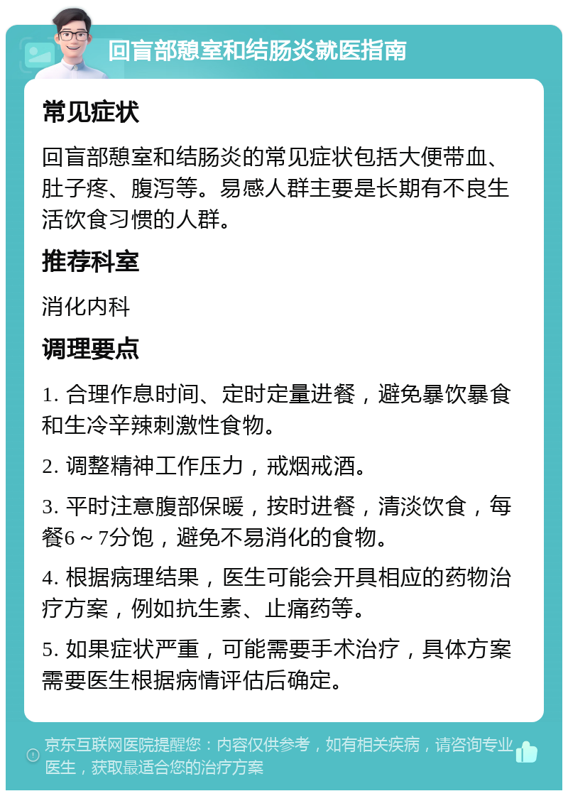 回盲部憩室和结肠炎就医指南 常见症状 回盲部憩室和结肠炎的常见症状包括大便带血、肚子疼、腹泻等。易感人群主要是长期有不良生活饮食习惯的人群。 推荐科室 消化内科 调理要点 1. 合理作息时间、定时定量进餐，避免暴饮暴食和生冷辛辣刺激性食物。 2. 调整精神工作压力，戒烟戒酒。 3. 平时注意腹部保暖，按时进餐，清淡饮食，每餐6～7分饱，避免不易消化的食物。 4. 根据病理结果，医生可能会开具相应的药物治疗方案，例如抗生素、止痛药等。 5. 如果症状严重，可能需要手术治疗，具体方案需要医生根据病情评估后确定。