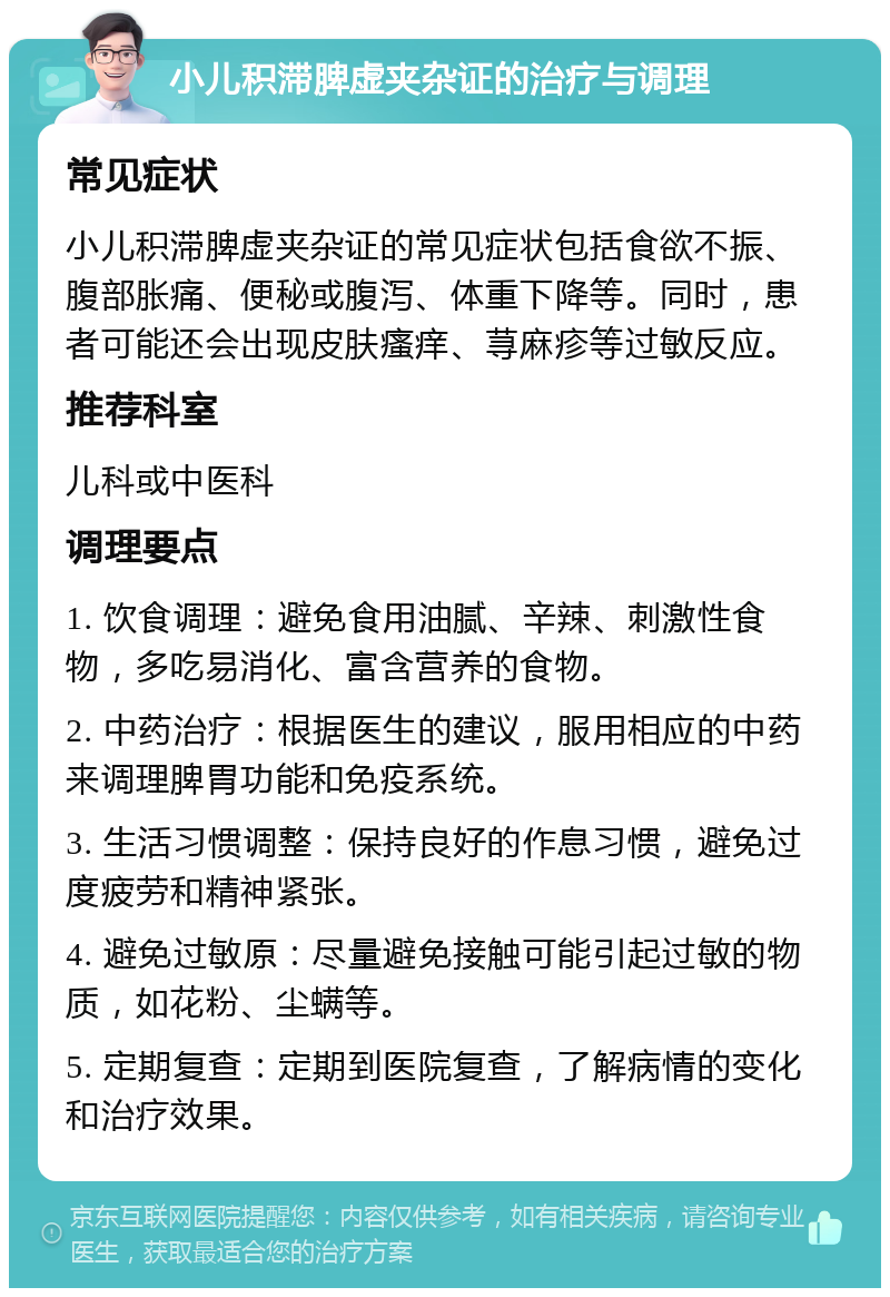 小儿积滞脾虚夹杂证的治疗与调理 常见症状 小儿积滞脾虚夹杂证的常见症状包括食欲不振、腹部胀痛、便秘或腹泻、体重下降等。同时，患者可能还会出现皮肤瘙痒、荨麻疹等过敏反应。 推荐科室 儿科或中医科 调理要点 1. 饮食调理：避免食用油腻、辛辣、刺激性食物，多吃易消化、富含营养的食物。 2. 中药治疗：根据医生的建议，服用相应的中药来调理脾胃功能和免疫系统。 3. 生活习惯调整：保持良好的作息习惯，避免过度疲劳和精神紧张。 4. 避免过敏原：尽量避免接触可能引起过敏的物质，如花粉、尘螨等。 5. 定期复查：定期到医院复查，了解病情的变化和治疗效果。