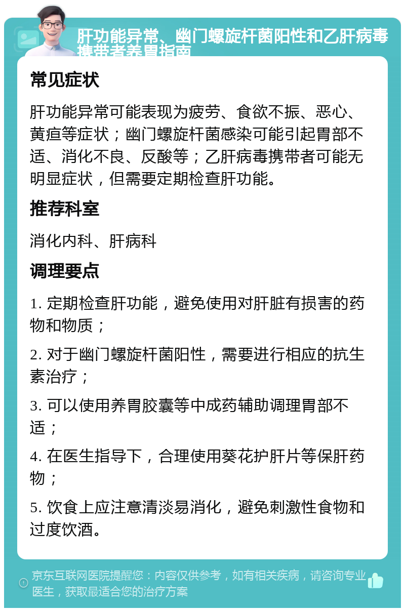 肝功能异常、幽门螺旋杆菌阳性和乙肝病毒携带者养胃指南 常见症状 肝功能异常可能表现为疲劳、食欲不振、恶心、黄疸等症状；幽门螺旋杆菌感染可能引起胃部不适、消化不良、反酸等；乙肝病毒携带者可能无明显症状，但需要定期检查肝功能。 推荐科室 消化内科、肝病科 调理要点 1. 定期检查肝功能，避免使用对肝脏有损害的药物和物质； 2. 对于幽门螺旋杆菌阳性，需要进行相应的抗生素治疗； 3. 可以使用养胃胶囊等中成药辅助调理胃部不适； 4. 在医生指导下，合理使用葵花护肝片等保肝药物； 5. 饮食上应注意清淡易消化，避免刺激性食物和过度饮酒。