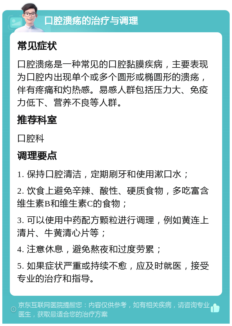 口腔溃疡的治疗与调理 常见症状 口腔溃疡是一种常见的口腔黏膜疾病，主要表现为口腔内出现单个或多个圆形或椭圆形的溃疡，伴有疼痛和灼热感。易感人群包括压力大、免疫力低下、营养不良等人群。 推荐科室 口腔科 调理要点 1. 保持口腔清洁，定期刷牙和使用漱口水； 2. 饮食上避免辛辣、酸性、硬质食物，多吃富含维生素B和维生素C的食物； 3. 可以使用中药配方颗粒进行调理，例如黄连上清片、牛黄清心片等； 4. 注意休息，避免熬夜和过度劳累； 5. 如果症状严重或持续不愈，应及时就医，接受专业的治疗和指导。