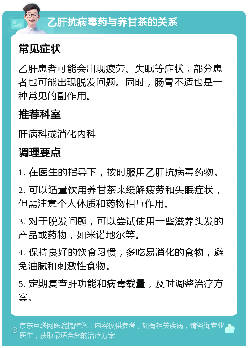 乙肝抗病毒药与养甘茶的关系 常见症状 乙肝患者可能会出现疲劳、失眠等症状，部分患者也可能出现脱发问题。同时，肠胃不适也是一种常见的副作用。 推荐科室 肝病科或消化内科 调理要点 1. 在医生的指导下，按时服用乙肝抗病毒药物。 2. 可以适量饮用养甘茶来缓解疲劳和失眠症状，但需注意个人体质和药物相互作用。 3. 对于脱发问题，可以尝试使用一些滋养头发的产品或药物，如米诺地尔等。 4. 保持良好的饮食习惯，多吃易消化的食物，避免油腻和刺激性食物。 5. 定期复查肝功能和病毒载量，及时调整治疗方案。