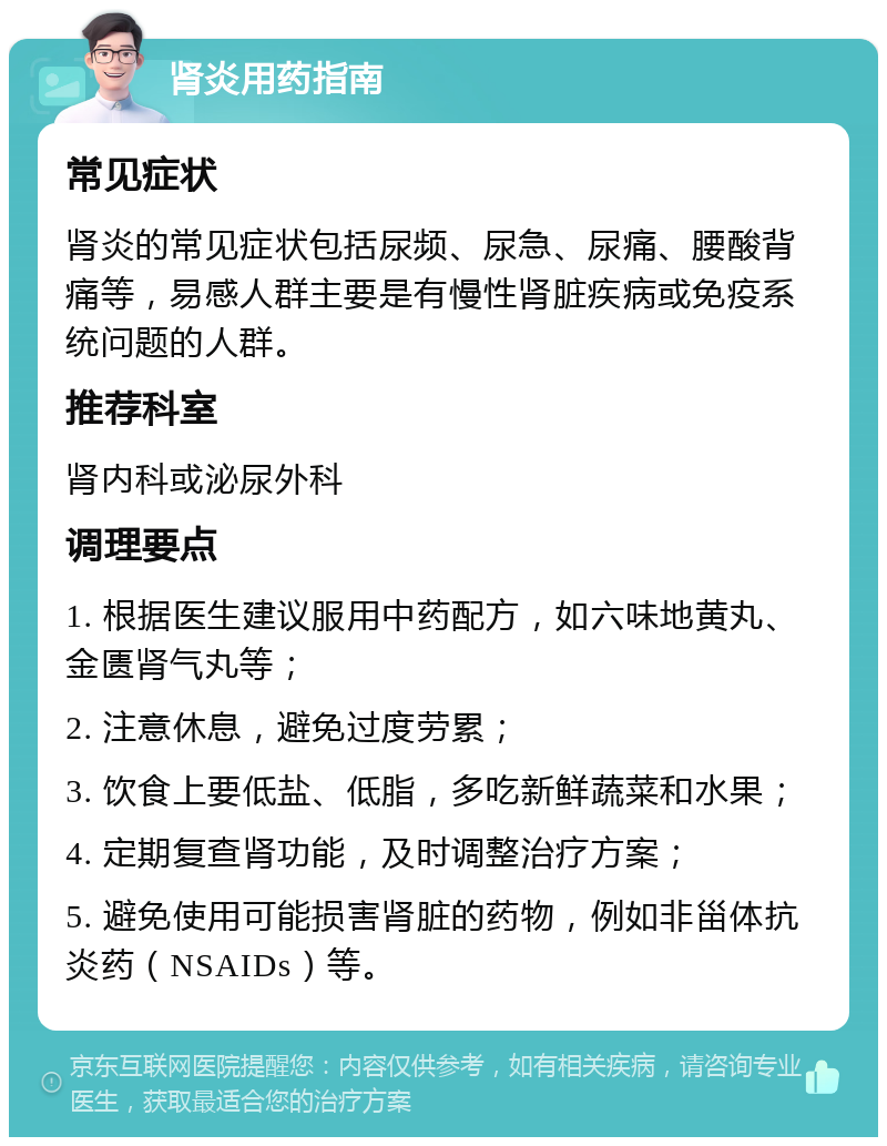 肾炎用药指南 常见症状 肾炎的常见症状包括尿频、尿急、尿痛、腰酸背痛等，易感人群主要是有慢性肾脏疾病或免疫系统问题的人群。 推荐科室 肾内科或泌尿外科 调理要点 1. 根据医生建议服用中药配方，如六味地黄丸、金匮肾气丸等； 2. 注意休息，避免过度劳累； 3. 饮食上要低盐、低脂，多吃新鲜蔬菜和水果； 4. 定期复查肾功能，及时调整治疗方案； 5. 避免使用可能损害肾脏的药物，例如非甾体抗炎药（NSAIDs）等。