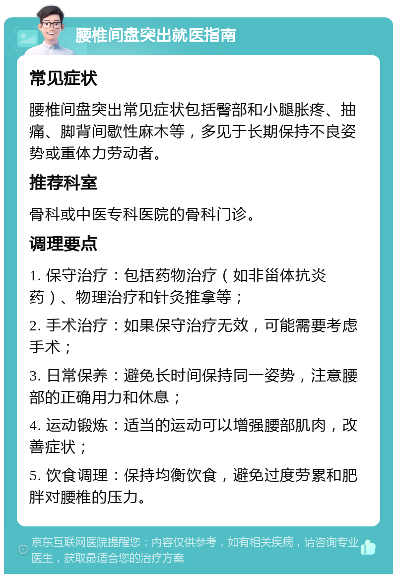 腰椎间盘突出就医指南 常见症状 腰椎间盘突出常见症状包括臀部和小腿胀疼、抽痛、脚背间歇性麻木等，多见于长期保持不良姿势或重体力劳动者。 推荐科室 骨科或中医专科医院的骨科门诊。 调理要点 1. 保守治疗：包括药物治疗（如非甾体抗炎药）、物理治疗和针灸推拿等； 2. 手术治疗：如果保守治疗无效，可能需要考虑手术； 3. 日常保养：避免长时间保持同一姿势，注意腰部的正确用力和休息； 4. 运动锻炼：适当的运动可以增强腰部肌肉，改善症状； 5. 饮食调理：保持均衡饮食，避免过度劳累和肥胖对腰椎的压力。