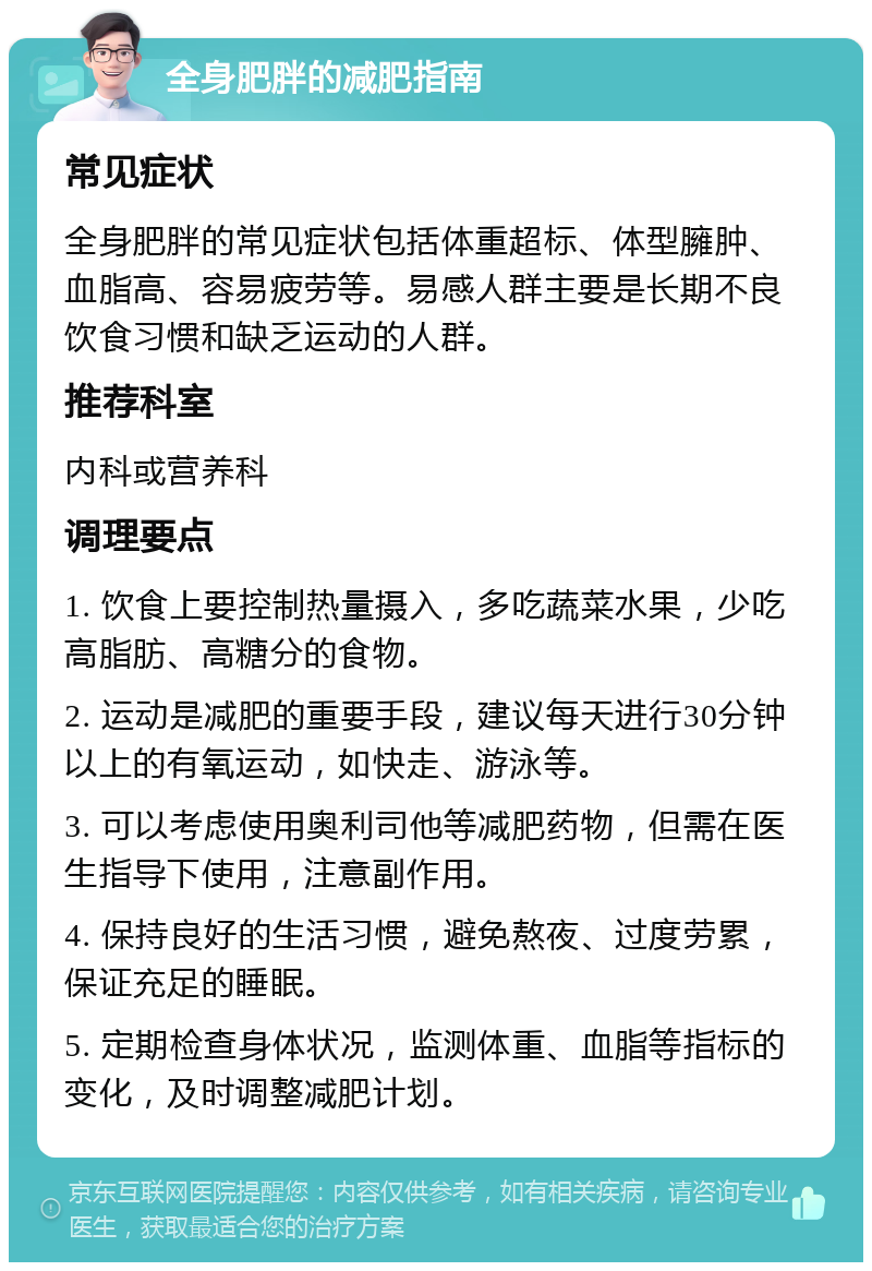 全身肥胖的减肥指南 常见症状 全身肥胖的常见症状包括体重超标、体型臃肿、血脂高、容易疲劳等。易感人群主要是长期不良饮食习惯和缺乏运动的人群。 推荐科室 内科或营养科 调理要点 1. 饮食上要控制热量摄入，多吃蔬菜水果，少吃高脂肪、高糖分的食物。 2. 运动是减肥的重要手段，建议每天进行30分钟以上的有氧运动，如快走、游泳等。 3. 可以考虑使用奥利司他等减肥药物，但需在医生指导下使用，注意副作用。 4. 保持良好的生活习惯，避免熬夜、过度劳累，保证充足的睡眠。 5. 定期检查身体状况，监测体重、血脂等指标的变化，及时调整减肥计划。