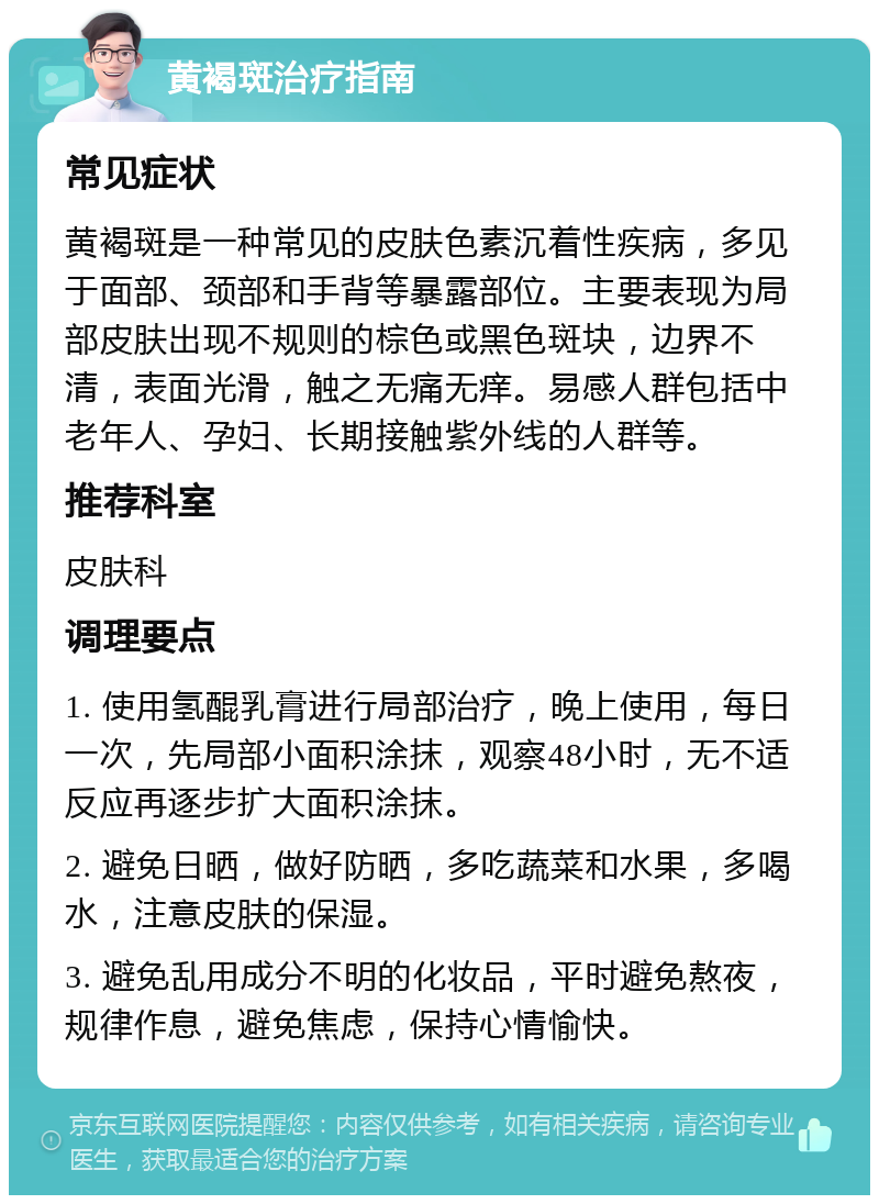 黄褐斑治疗指南 常见症状 黄褐斑是一种常见的皮肤色素沉着性疾病，多见于面部、颈部和手背等暴露部位。主要表现为局部皮肤出现不规则的棕色或黑色斑块，边界不清，表面光滑，触之无痛无痒。易感人群包括中老年人、孕妇、长期接触紫外线的人群等。 推荐科室 皮肤科 调理要点 1. 使用氢醌乳膏进行局部治疗，晚上使用，每日一次，先局部小面积涂抹，观察48小时，无不适反应再逐步扩大面积涂抹。 2. 避免日晒，做好防晒，多吃蔬菜和水果，多喝水，注意皮肤的保湿。 3. 避免乱用成分不明的化妆品，平时避免熬夜，规律作息，避免焦虑，保持心情愉快。