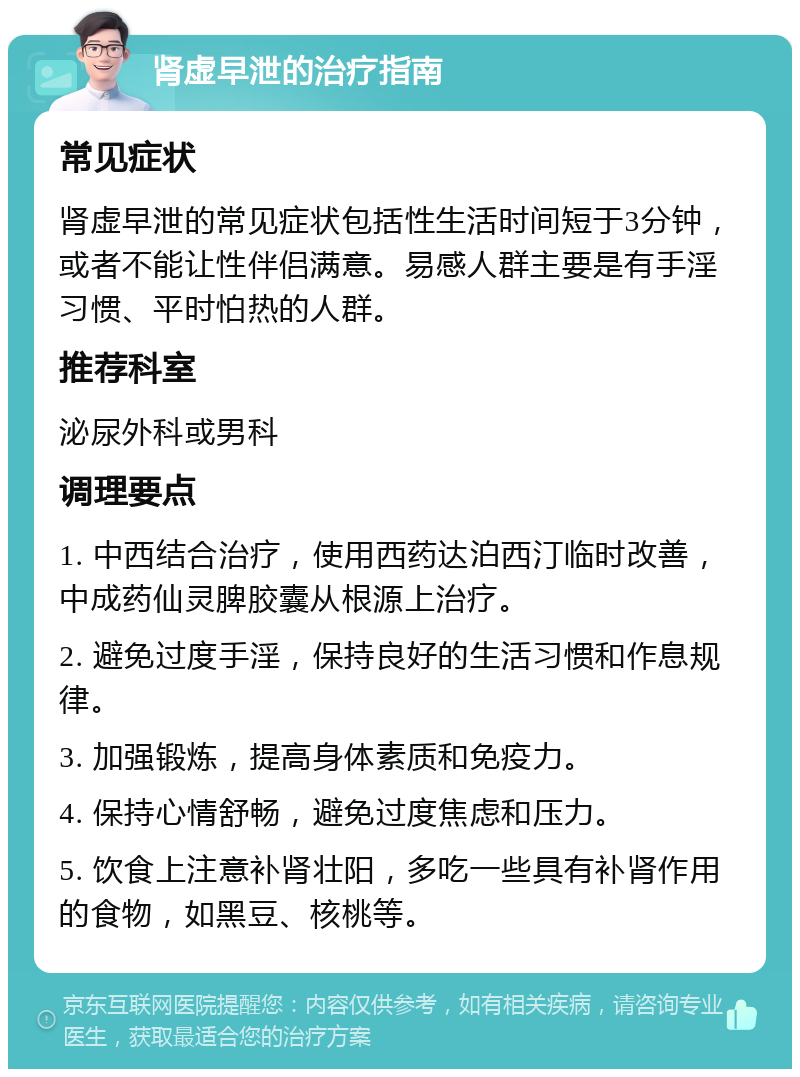 肾虚早泄的治疗指南 常见症状 肾虚早泄的常见症状包括性生活时间短于3分钟，或者不能让性伴侣满意。易感人群主要是有手淫习惯、平时怕热的人群。 推荐科室 泌尿外科或男科 调理要点 1. 中西结合治疗，使用西药达泊西汀临时改善，中成药仙灵脾胶囊从根源上治疗。 2. 避免过度手淫，保持良好的生活习惯和作息规律。 3. 加强锻炼，提高身体素质和免疫力。 4. 保持心情舒畅，避免过度焦虑和压力。 5. 饮食上注意补肾壮阳，多吃一些具有补肾作用的食物，如黑豆、核桃等。