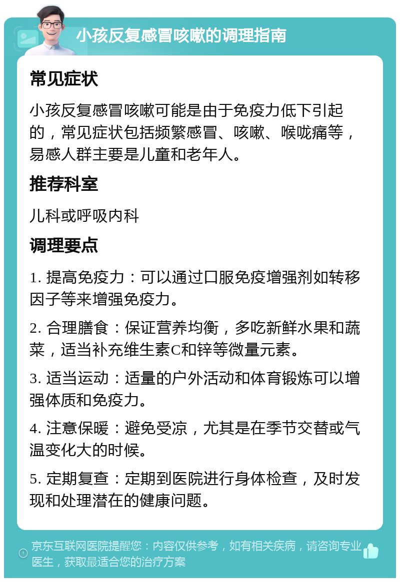 小孩反复感冒咳嗽的调理指南 常见症状 小孩反复感冒咳嗽可能是由于免疫力低下引起的，常见症状包括频繁感冒、咳嗽、喉咙痛等，易感人群主要是儿童和老年人。 推荐科室 儿科或呼吸内科 调理要点 1. 提高免疫力：可以通过口服免疫增强剂如转移因子等来增强免疫力。 2. 合理膳食：保证营养均衡，多吃新鲜水果和蔬菜，适当补充维生素C和锌等微量元素。 3. 适当运动：适量的户外活动和体育锻炼可以增强体质和免疫力。 4. 注意保暖：避免受凉，尤其是在季节交替或气温变化大的时候。 5. 定期复查：定期到医院进行身体检查，及时发现和处理潜在的健康问题。