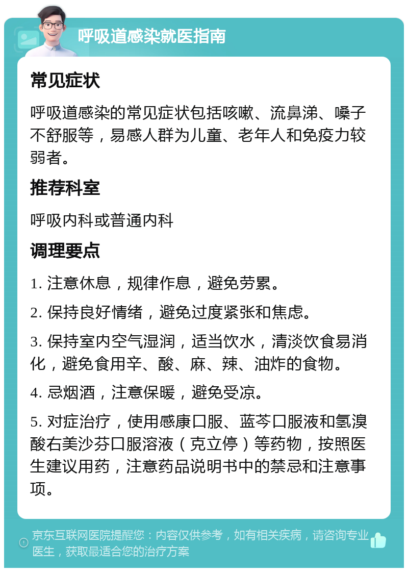 呼吸道感染就医指南 常见症状 呼吸道感染的常见症状包括咳嗽、流鼻涕、嗓子不舒服等，易感人群为儿童、老年人和免疫力较弱者。 推荐科室 呼吸内科或普通内科 调理要点 1. 注意休息，规律作息，避免劳累。 2. 保持良好情绪，避免过度紧张和焦虑。 3. 保持室内空气湿润，适当饮水，清淡饮食易消化，避免食用辛、酸、麻、辣、油炸的食物。 4. 忌烟酒，注意保暖，避免受凉。 5. 对症治疗，使用感康口服、蓝芩口服液和氢溴酸右美沙芬口服溶液（克立停）等药物，按照医生建议用药，注意药品说明书中的禁忌和注意事项。