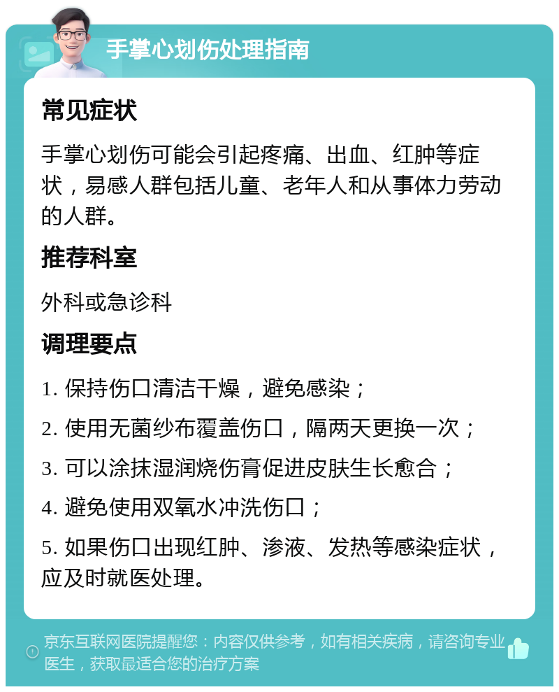 手掌心划伤处理指南 常见症状 手掌心划伤可能会引起疼痛、出血、红肿等症状，易感人群包括儿童、老年人和从事体力劳动的人群。 推荐科室 外科或急诊科 调理要点 1. 保持伤口清洁干燥，避免感染； 2. 使用无菌纱布覆盖伤口，隔两天更换一次； 3. 可以涂抹湿润烧伤膏促进皮肤生长愈合； 4. 避免使用双氧水冲洗伤口； 5. 如果伤口出现红肿、渗液、发热等感染症状，应及时就医处理。