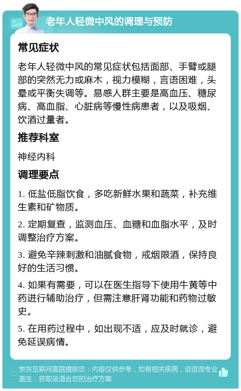 老年人轻微中风的调理与预防 常见症状 老年人轻微中风的常见症状包括面部、手臂或腿部的突然无力或麻木，视力模糊，言语困难，头晕或平衡失调等。易感人群主要是高血压、糖尿病、高血脂、心脏病等慢性病患者，以及吸烟、饮酒过量者。 推荐科室 神经内科 调理要点 1. 低盐低脂饮食，多吃新鲜水果和蔬菜，补充维生素和矿物质。 2. 定期复查，监测血压、血糖和血脂水平，及时调整治疗方案。 3. 避免辛辣刺激和油腻食物，戒烟限酒，保持良好的生活习惯。 4. 如果有需要，可以在医生指导下使用牛黄等中药进行辅助治疗，但需注意肝肾功能和药物过敏史。 5. 在用药过程中，如出现不适，应及时就诊，避免延误病情。