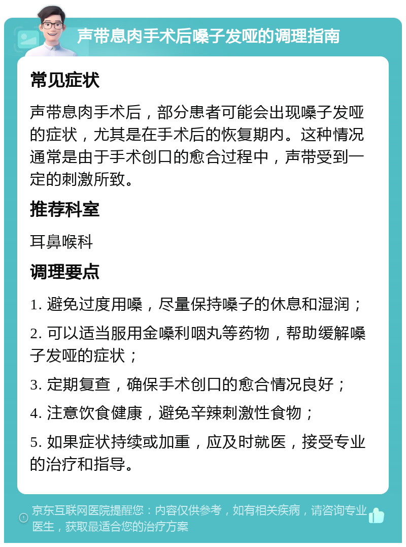 声带息肉手术后嗓子发哑的调理指南 常见症状 声带息肉手术后，部分患者可能会出现嗓子发哑的症状，尤其是在手术后的恢复期内。这种情况通常是由于手术创口的愈合过程中，声带受到一定的刺激所致。 推荐科室 耳鼻喉科 调理要点 1. 避免过度用嗓，尽量保持嗓子的休息和湿润； 2. 可以适当服用金嗓利咽丸等药物，帮助缓解嗓子发哑的症状； 3. 定期复查，确保手术创口的愈合情况良好； 4. 注意饮食健康，避免辛辣刺激性食物； 5. 如果症状持续或加重，应及时就医，接受专业的治疗和指导。