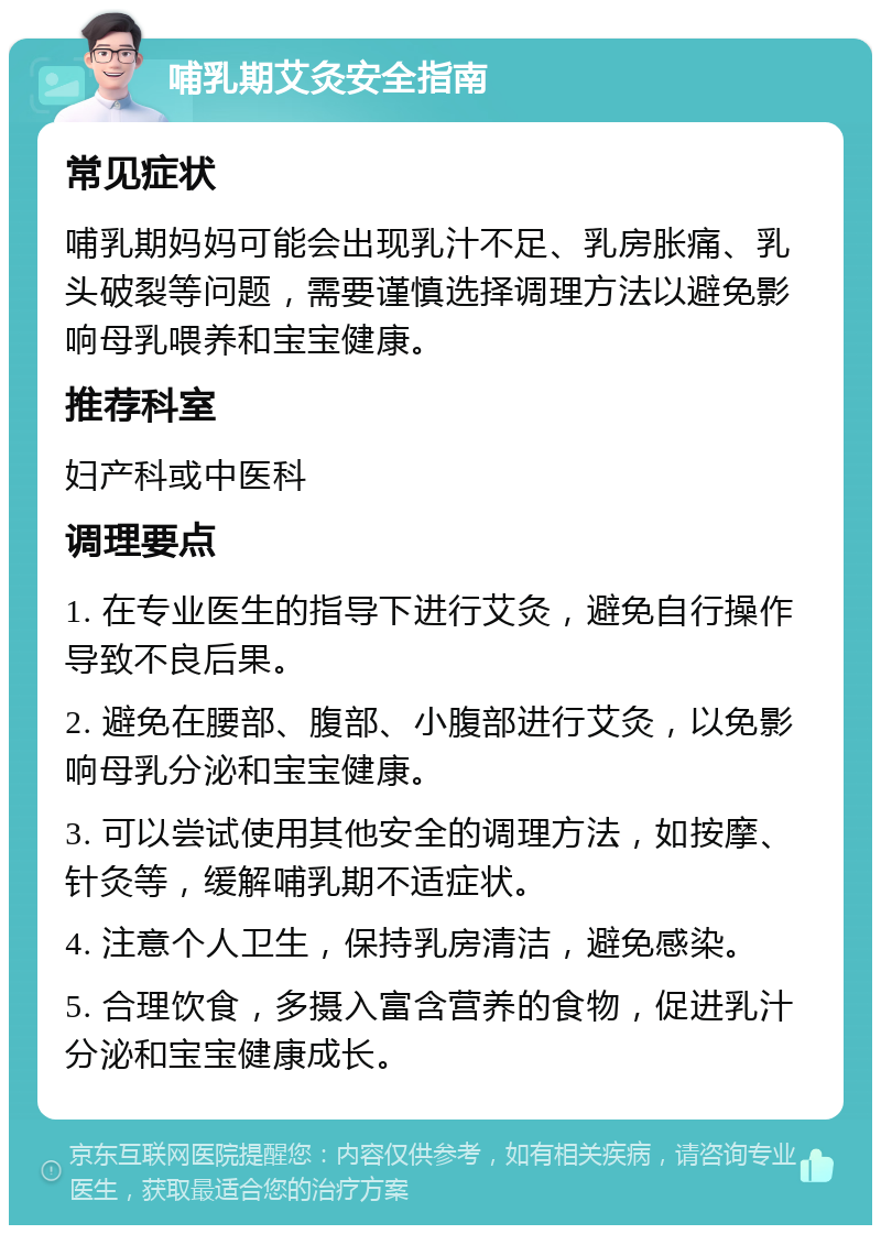 哺乳期艾灸安全指南 常见症状 哺乳期妈妈可能会出现乳汁不足、乳房胀痛、乳头破裂等问题，需要谨慎选择调理方法以避免影响母乳喂养和宝宝健康。 推荐科室 妇产科或中医科 调理要点 1. 在专业医生的指导下进行艾灸，避免自行操作导致不良后果。 2. 避免在腰部、腹部、小腹部进行艾灸，以免影响母乳分泌和宝宝健康。 3. 可以尝试使用其他安全的调理方法，如按摩、针灸等，缓解哺乳期不适症状。 4. 注意个人卫生，保持乳房清洁，避免感染。 5. 合理饮食，多摄入富含营养的食物，促进乳汁分泌和宝宝健康成长。