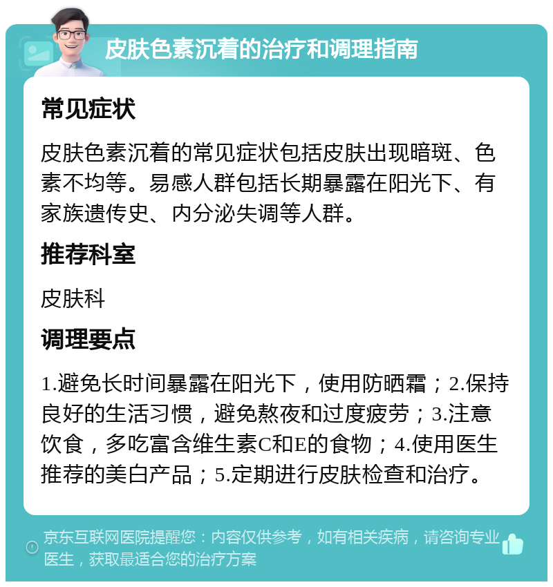 皮肤色素沉着的治疗和调理指南 常见症状 皮肤色素沉着的常见症状包括皮肤出现暗斑、色素不均等。易感人群包括长期暴露在阳光下、有家族遗传史、内分泌失调等人群。 推荐科室 皮肤科 调理要点 1.避免长时间暴露在阳光下，使用防晒霜；2.保持良好的生活习惯，避免熬夜和过度疲劳；3.注意饮食，多吃富含维生素C和E的食物；4.使用医生推荐的美白产品；5.定期进行皮肤检查和治疗。