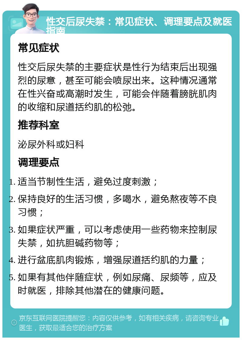 性交后尿失禁：常见症状、调理要点及就医指南 常见症状 性交后尿失禁的主要症状是性行为结束后出现强烈的尿意，甚至可能会喷尿出来。这种情况通常在性兴奋或高潮时发生，可能会伴随着膀胱肌肉的收缩和尿道括约肌的松弛。 推荐科室 泌尿外科或妇科 调理要点 适当节制性生活，避免过度刺激； 保持良好的生活习惯，多喝水，避免熬夜等不良习惯； 如果症状严重，可以考虑使用一些药物来控制尿失禁，如抗胆碱药物等； 进行盆底肌肉锻炼，增强尿道括约肌的力量； 如果有其他伴随症状，例如尿痛、尿频等，应及时就医，排除其他潜在的健康问题。