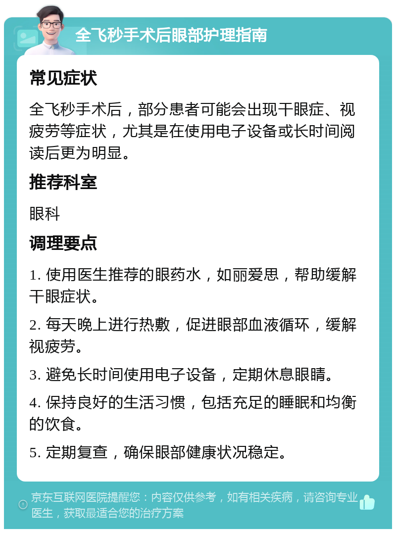 全飞秒手术后眼部护理指南 常见症状 全飞秒手术后，部分患者可能会出现干眼症、视疲劳等症状，尤其是在使用电子设备或长时间阅读后更为明显。 推荐科室 眼科 调理要点 1. 使用医生推荐的眼药水，如丽爱思，帮助缓解干眼症状。 2. 每天晚上进行热敷，促进眼部血液循环，缓解视疲劳。 3. 避免长时间使用电子设备，定期休息眼睛。 4. 保持良好的生活习惯，包括充足的睡眠和均衡的饮食。 5. 定期复查，确保眼部健康状况稳定。