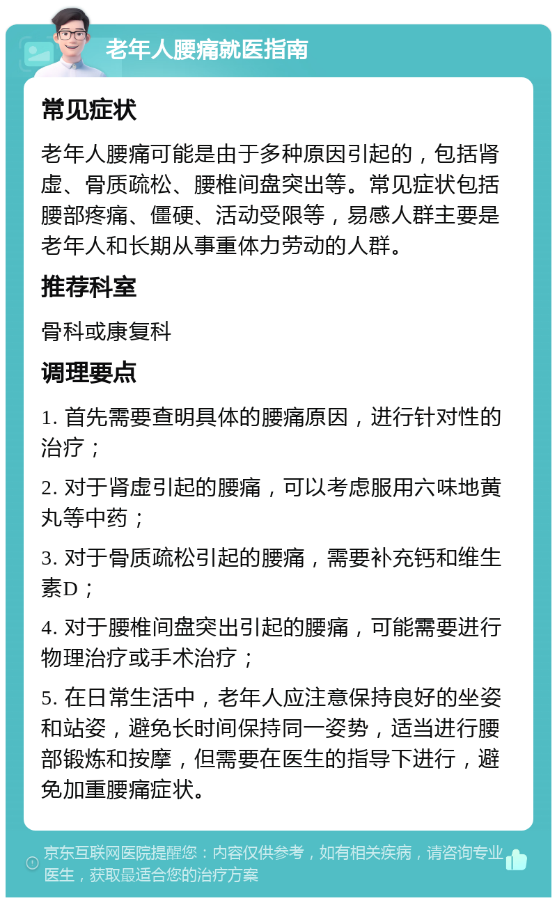 老年人腰痛就医指南 常见症状 老年人腰痛可能是由于多种原因引起的，包括肾虚、骨质疏松、腰椎间盘突出等。常见症状包括腰部疼痛、僵硬、活动受限等，易感人群主要是老年人和长期从事重体力劳动的人群。 推荐科室 骨科或康复科 调理要点 1. 首先需要查明具体的腰痛原因，进行针对性的治疗； 2. 对于肾虚引起的腰痛，可以考虑服用六味地黄丸等中药； 3. 对于骨质疏松引起的腰痛，需要补充钙和维生素D； 4. 对于腰椎间盘突出引起的腰痛，可能需要进行物理治疗或手术治疗； 5. 在日常生活中，老年人应注意保持良好的坐姿和站姿，避免长时间保持同一姿势，适当进行腰部锻炼和按摩，但需要在医生的指导下进行，避免加重腰痛症状。