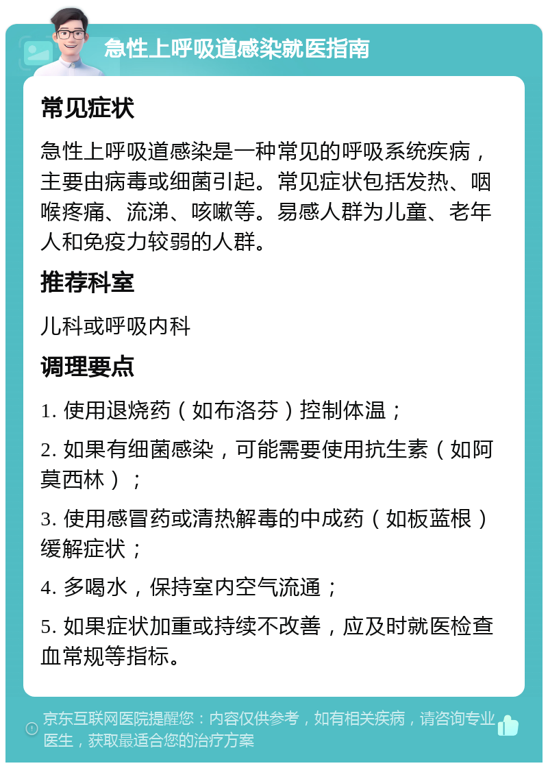 急性上呼吸道感染就医指南 常见症状 急性上呼吸道感染是一种常见的呼吸系统疾病，主要由病毒或细菌引起。常见症状包括发热、咽喉疼痛、流涕、咳嗽等。易感人群为儿童、老年人和免疫力较弱的人群。 推荐科室 儿科或呼吸内科 调理要点 1. 使用退烧药（如布洛芬）控制体温； 2. 如果有细菌感染，可能需要使用抗生素（如阿莫西林）； 3. 使用感冒药或清热解毒的中成药（如板蓝根）缓解症状； 4. 多喝水，保持室内空气流通； 5. 如果症状加重或持续不改善，应及时就医检查血常规等指标。