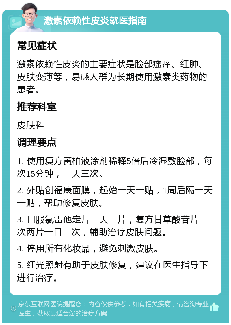 激素依赖性皮炎就医指南 常见症状 激素依赖性皮炎的主要症状是脸部瘙痒、红肿、皮肤变薄等，易感人群为长期使用激素类药物的患者。 推荐科室 皮肤科 调理要点 1. 使用复方黄柏液涂剂稀释5倍后冷湿敷脸部，每次15分钟，一天三次。 2. 外贴创福康面膜，起始一天一贴，1周后隔一天一贴，帮助修复皮肤。 3. 口服氯雷他定片一天一片，复方甘草酸苷片一次两片一日三次，辅助治疗皮肤问题。 4. 停用所有化妆品，避免刺激皮肤。 5. 红光照射有助于皮肤修复，建议在医生指导下进行治疗。