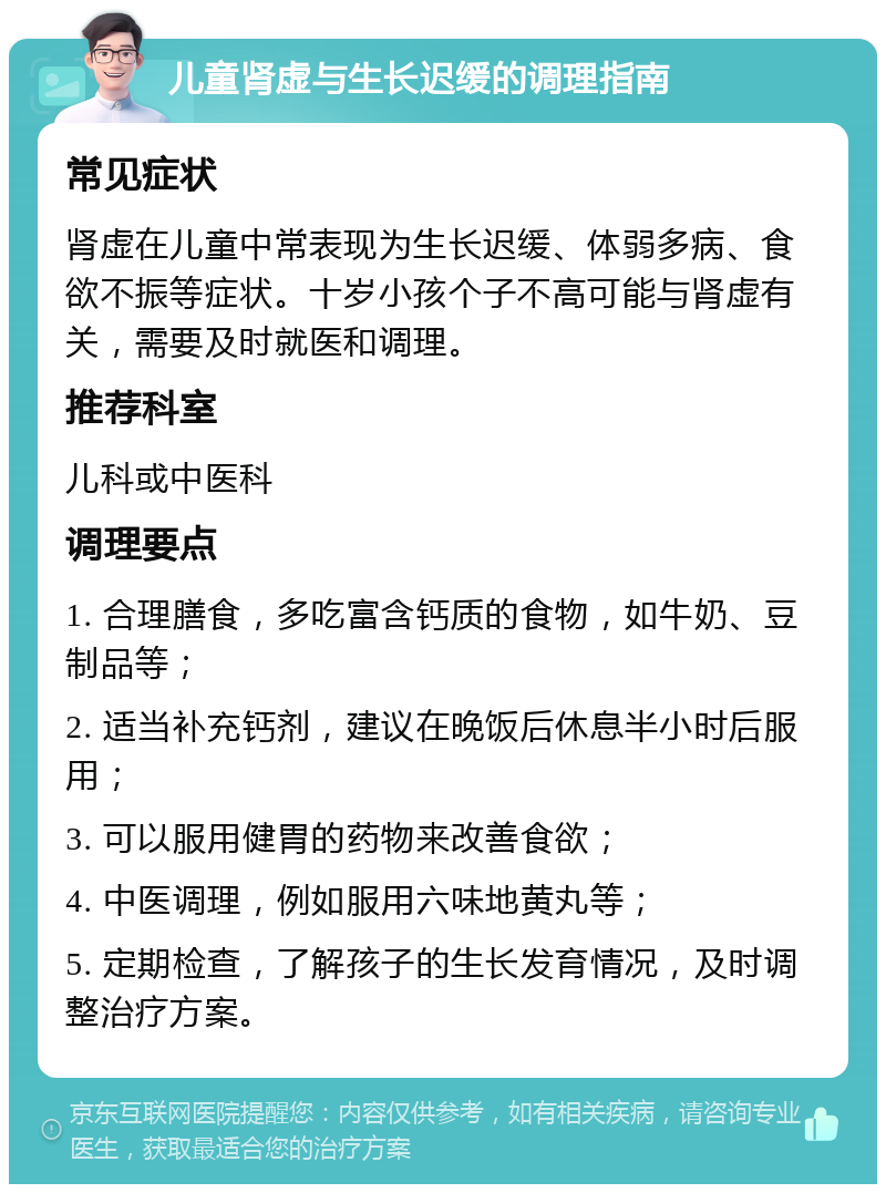 儿童肾虚与生长迟缓的调理指南 常见症状 肾虚在儿童中常表现为生长迟缓、体弱多病、食欲不振等症状。十岁小孩个子不高可能与肾虚有关，需要及时就医和调理。 推荐科室 儿科或中医科 调理要点 1. 合理膳食，多吃富含钙质的食物，如牛奶、豆制品等； 2. 适当补充钙剂，建议在晚饭后休息半小时后服用； 3. 可以服用健胃的药物来改善食欲； 4. 中医调理，例如服用六味地黄丸等； 5. 定期检查，了解孩子的生长发育情况，及时调整治疗方案。