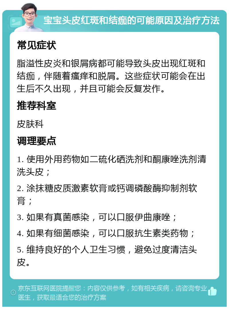 宝宝头皮红斑和结痂的可能原因及治疗方法 常见症状 脂溢性皮炎和银屑病都可能导致头皮出现红斑和结痂，伴随着瘙痒和脱屑。这些症状可能会在出生后不久出现，并且可能会反复发作。 推荐科室 皮肤科 调理要点 1. 使用外用药物如二硫化硒洗剂和酮康唑洗剂清洗头皮； 2. 涂抹糖皮质激素软膏或钙调磷酸酶抑制剂软膏； 3. 如果有真菌感染，可以口服伊曲康唑； 4. 如果有细菌感染，可以口服抗生素类药物； 5. 维持良好的个人卫生习惯，避免过度清洁头皮。