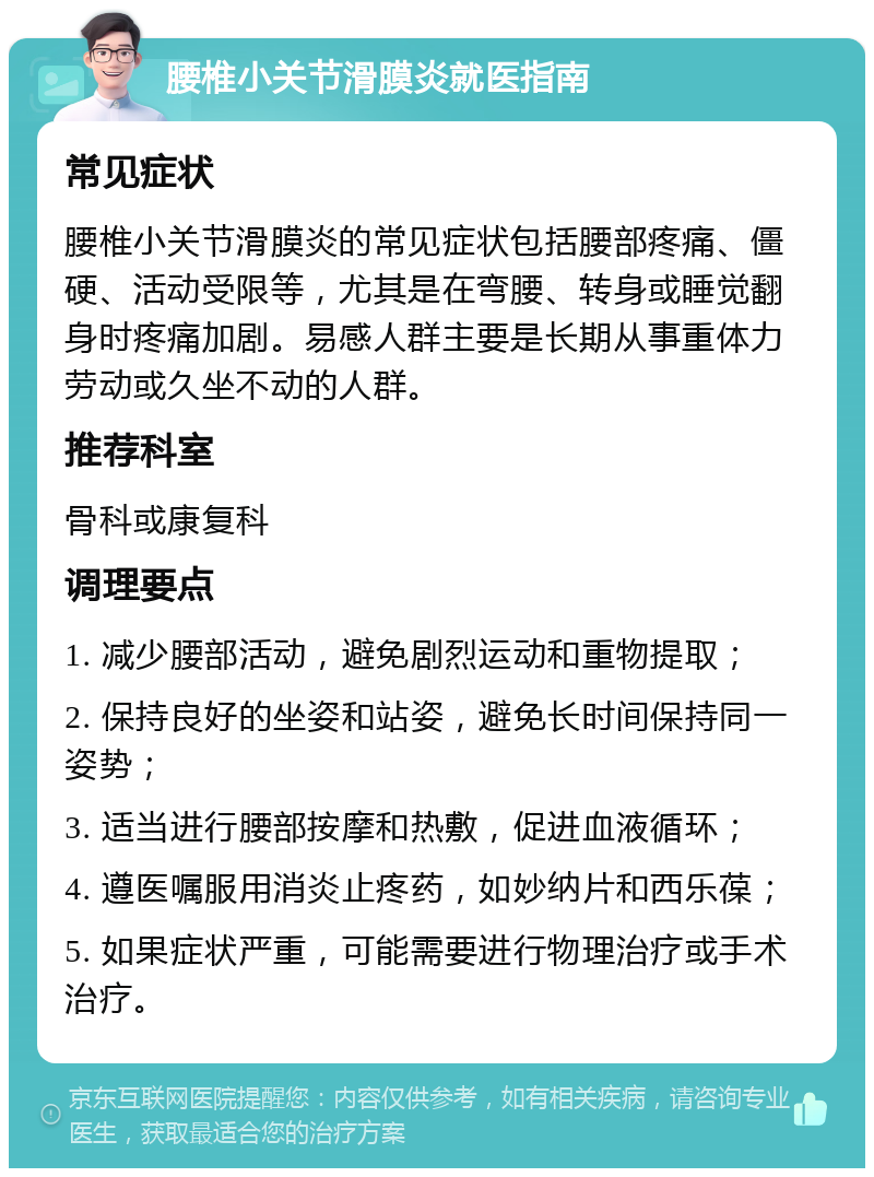 腰椎小关节滑膜炎就医指南 常见症状 腰椎小关节滑膜炎的常见症状包括腰部疼痛、僵硬、活动受限等，尤其是在弯腰、转身或睡觉翻身时疼痛加剧。易感人群主要是长期从事重体力劳动或久坐不动的人群。 推荐科室 骨科或康复科 调理要点 1. 减少腰部活动，避免剧烈运动和重物提取； 2. 保持良好的坐姿和站姿，避免长时间保持同一姿势； 3. 适当进行腰部按摩和热敷，促进血液循环； 4. 遵医嘱服用消炎止疼药，如妙纳片和西乐葆； 5. 如果症状严重，可能需要进行物理治疗或手术治疗。