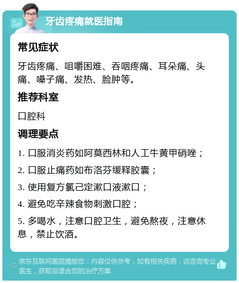 牙齿疼痛就医指南 常见症状 牙齿疼痛、咀嚼困难、吞咽疼痛、耳朵痛、头痛、嗓子痛、发热、脸肿等。 推荐科室 口腔科 调理要点 1. 口服消炎药如阿莫西林和人工牛黄甲硝唑； 2. 口服止痛药如布洛芬缓释胶囊； 3. 使用复方氯己定漱口液漱口； 4. 避免吃辛辣食物刺激口腔； 5. 多喝水，注意口腔卫生，避免熬夜，注意休息，禁止饮酒。