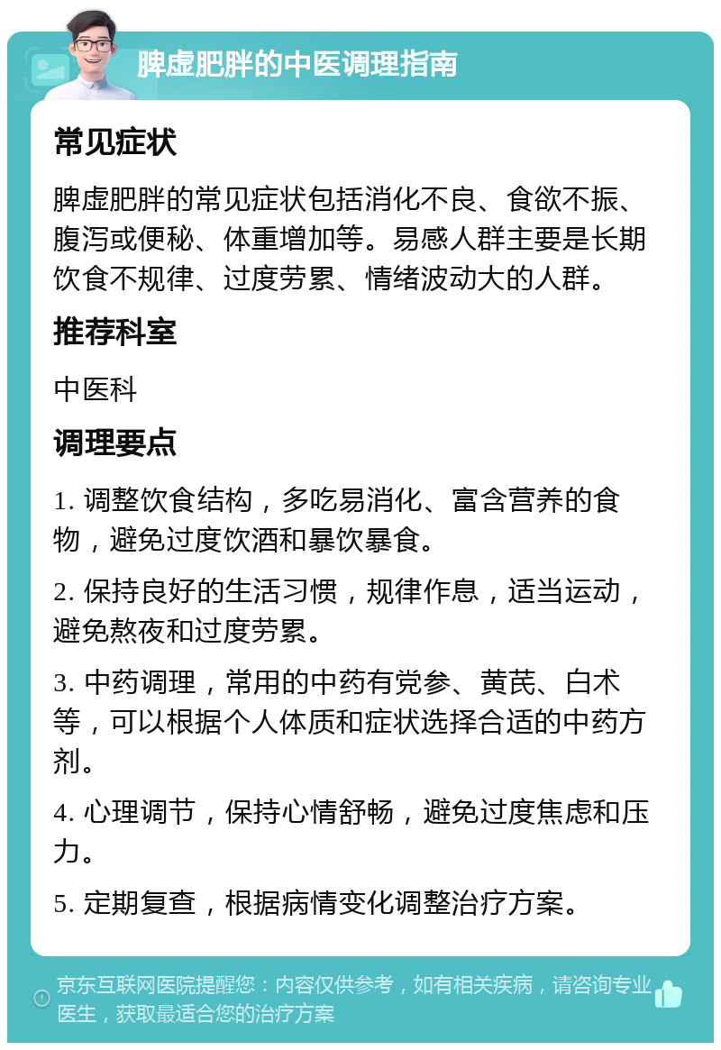 脾虚肥胖的中医调理指南 常见症状 脾虚肥胖的常见症状包括消化不良、食欲不振、腹泻或便秘、体重增加等。易感人群主要是长期饮食不规律、过度劳累、情绪波动大的人群。 推荐科室 中医科 调理要点 1. 调整饮食结构，多吃易消化、富含营养的食物，避免过度饮酒和暴饮暴食。 2. 保持良好的生活习惯，规律作息，适当运动，避免熬夜和过度劳累。 3. 中药调理，常用的中药有党参、黄芪、白术等，可以根据个人体质和症状选择合适的中药方剂。 4. 心理调节，保持心情舒畅，避免过度焦虑和压力。 5. 定期复查，根据病情变化调整治疗方案。