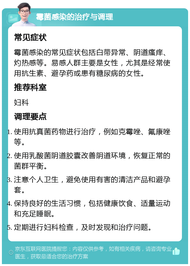 霉菌感染的治疗与调理 常见症状 霉菌感染的常见症状包括白带异常、阴道瘙痒、灼热感等。易感人群主要是女性，尤其是经常使用抗生素、避孕药或患有糖尿病的女性。 推荐科室 妇科 调理要点 使用抗真菌药物进行治疗，例如克霉唑、氟康唑等。 使用乳酸菌阴道胶囊改善阴道环境，恢复正常的菌群平衡。 注意个人卫生，避免使用有害的清洁产品和避孕套。 保持良好的生活习惯，包括健康饮食、适量运动和充足睡眠。 定期进行妇科检查，及时发现和治疗问题。