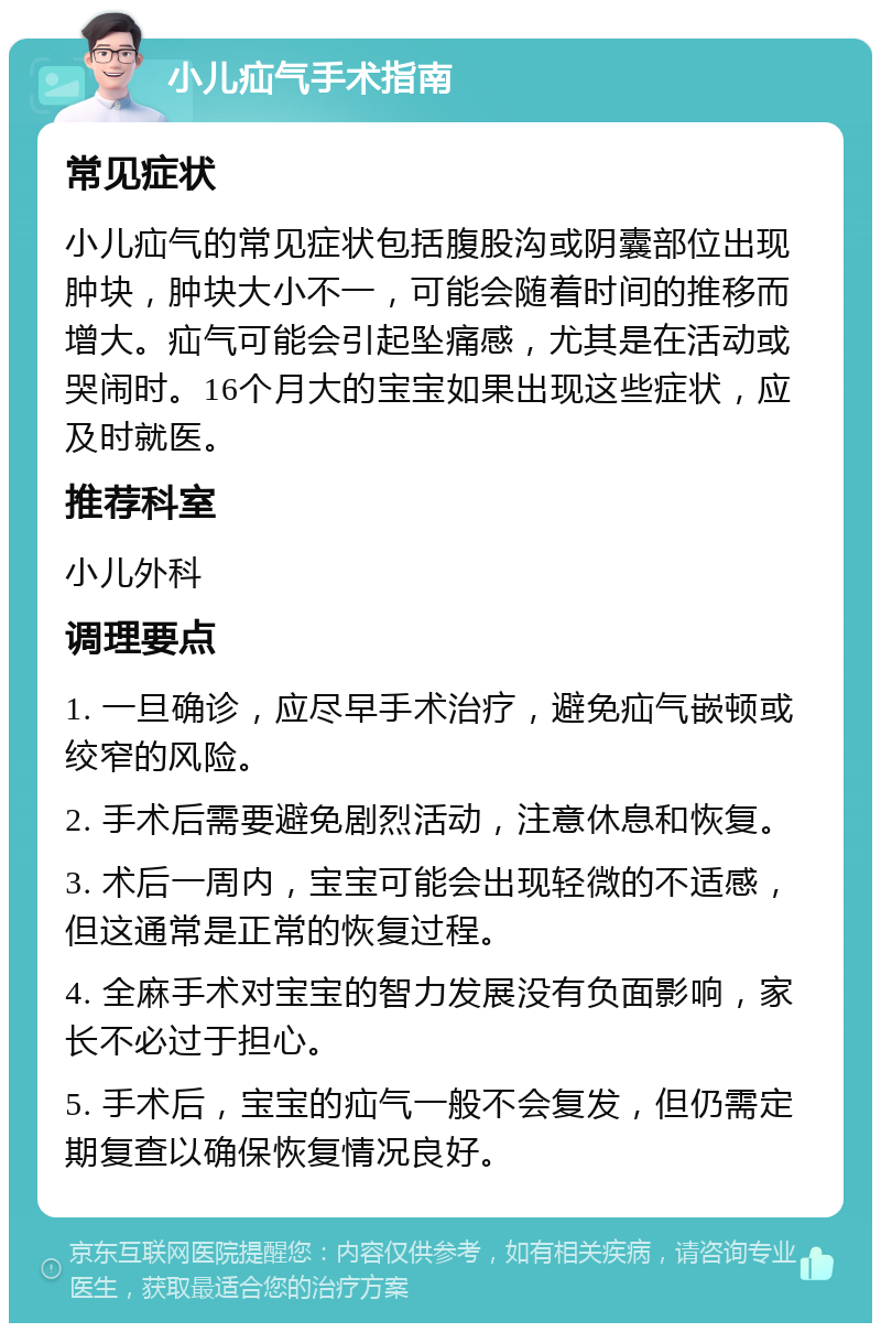 小儿疝气手术指南 常见症状 小儿疝气的常见症状包括腹股沟或阴囊部位出现肿块，肿块大小不一，可能会随着时间的推移而增大。疝气可能会引起坠痛感，尤其是在活动或哭闹时。16个月大的宝宝如果出现这些症状，应及时就医。 推荐科室 小儿外科 调理要点 1. 一旦确诊，应尽早手术治疗，避免疝气嵌顿或绞窄的风险。 2. 手术后需要避免剧烈活动，注意休息和恢复。 3. 术后一周内，宝宝可能会出现轻微的不适感，但这通常是正常的恢复过程。 4. 全麻手术对宝宝的智力发展没有负面影响，家长不必过于担心。 5. 手术后，宝宝的疝气一般不会复发，但仍需定期复查以确保恢复情况良好。