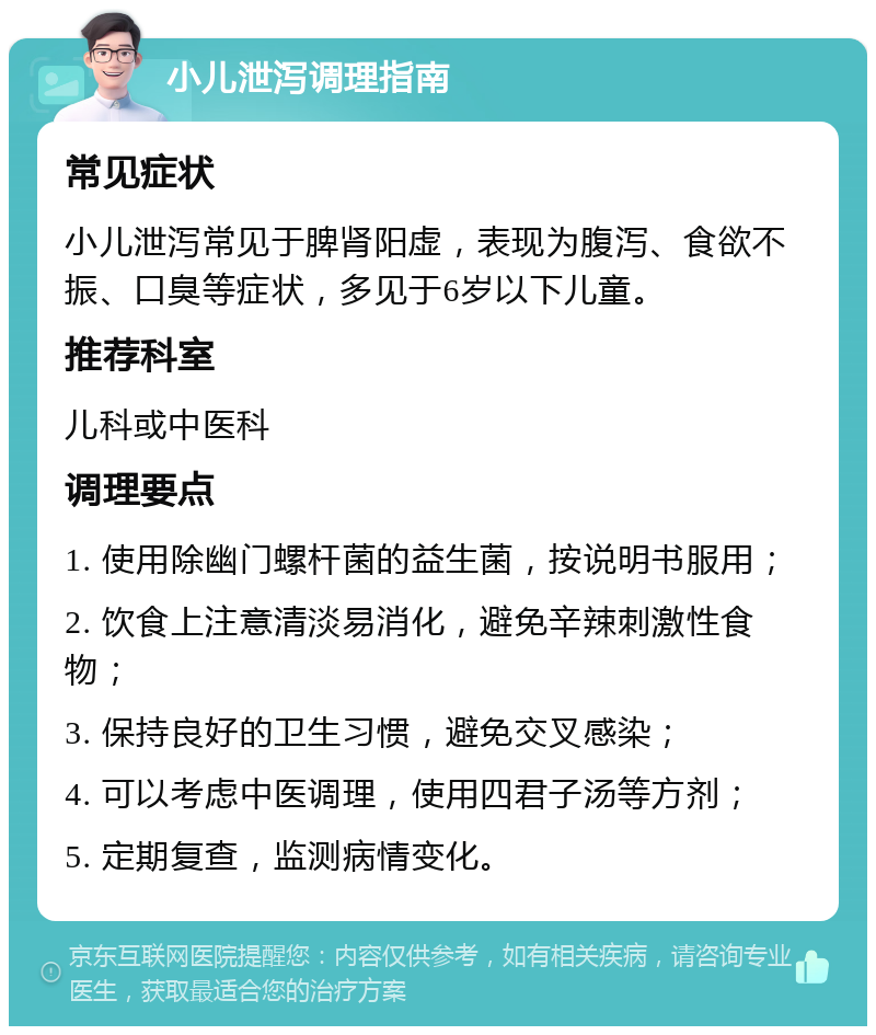 小儿泄泻调理指南 常见症状 小儿泄泻常见于脾肾阳虚，表现为腹泻、食欲不振、口臭等症状，多见于6岁以下儿童。 推荐科室 儿科或中医科 调理要点 1. 使用除幽门螺杆菌的益生菌，按说明书服用； 2. 饮食上注意清淡易消化，避免辛辣刺激性食物； 3. 保持良好的卫生习惯，避免交叉感染； 4. 可以考虑中医调理，使用四君子汤等方剂； 5. 定期复查，监测病情变化。