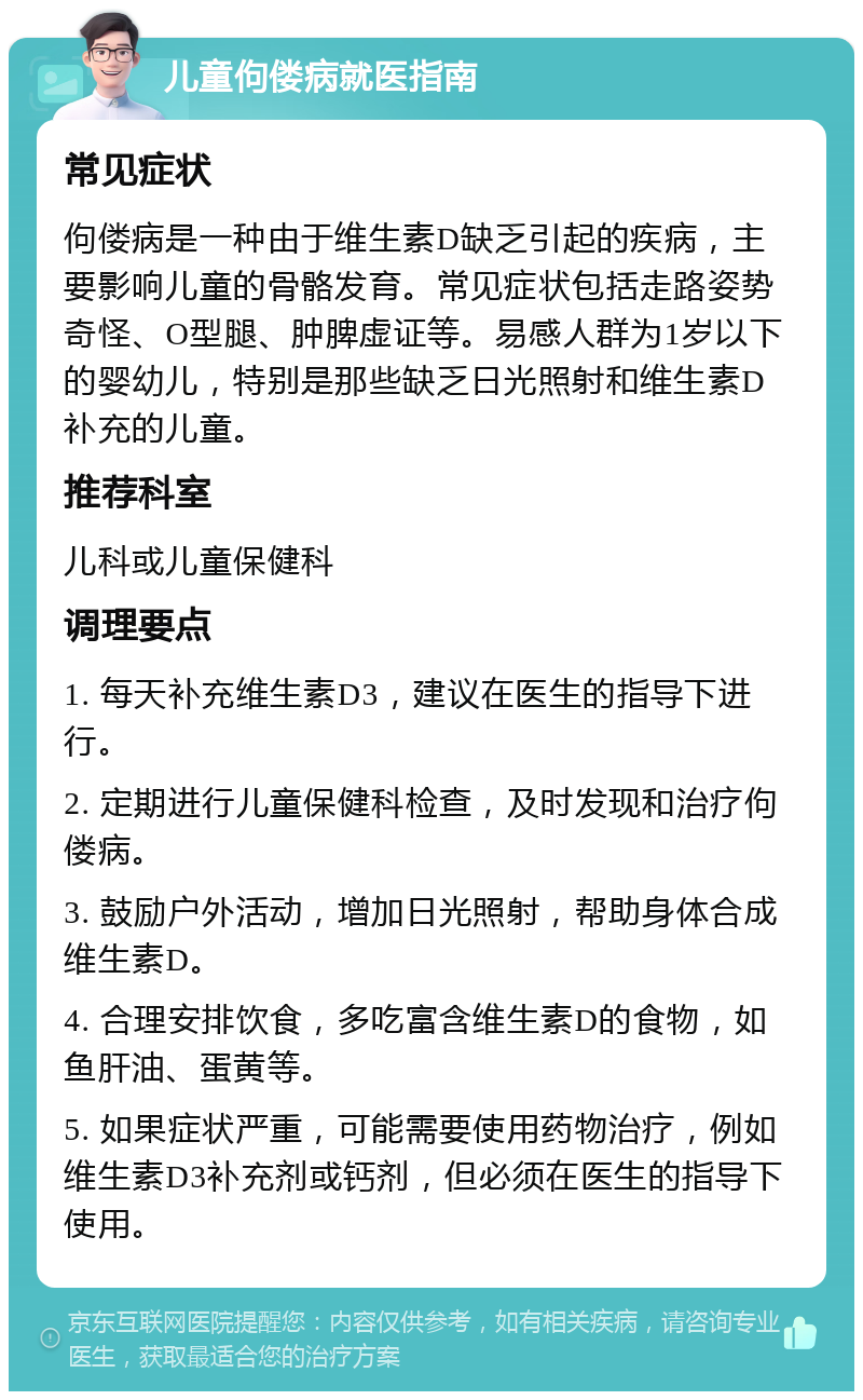 儿童佝偻病就医指南 常见症状 佝偻病是一种由于维生素D缺乏引起的疾病，主要影响儿童的骨骼发育。常见症状包括走路姿势奇怪、O型腿、肿脾虚证等。易感人群为1岁以下的婴幼儿，特别是那些缺乏日光照射和维生素D补充的儿童。 推荐科室 儿科或儿童保健科 调理要点 1. 每天补充维生素D3，建议在医生的指导下进行。 2. 定期进行儿童保健科检查，及时发现和治疗佝偻病。 3. 鼓励户外活动，增加日光照射，帮助身体合成维生素D。 4. 合理安排饮食，多吃富含维生素D的食物，如鱼肝油、蛋黄等。 5. 如果症状严重，可能需要使用药物治疗，例如维生素D3补充剂或钙剂，但必须在医生的指导下使用。