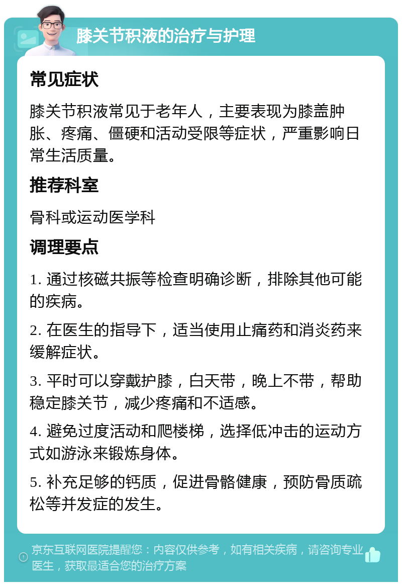 膝关节积液的治疗与护理 常见症状 膝关节积液常见于老年人，主要表现为膝盖肿胀、疼痛、僵硬和活动受限等症状，严重影响日常生活质量。 推荐科室 骨科或运动医学科 调理要点 1. 通过核磁共振等检查明确诊断，排除其他可能的疾病。 2. 在医生的指导下，适当使用止痛药和消炎药来缓解症状。 3. 平时可以穿戴护膝，白天带，晚上不带，帮助稳定膝关节，减少疼痛和不适感。 4. 避免过度活动和爬楼梯，选择低冲击的运动方式如游泳来锻炼身体。 5. 补充足够的钙质，促进骨骼健康，预防骨质疏松等并发症的发生。