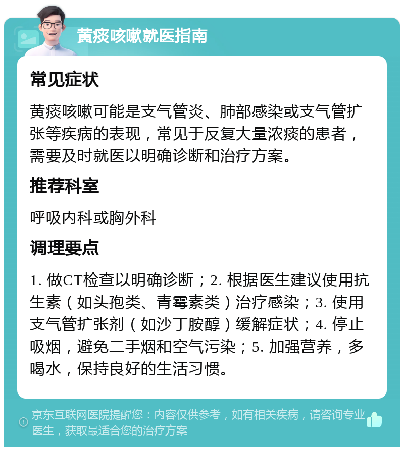 黄痰咳嗽就医指南 常见症状 黄痰咳嗽可能是支气管炎、肺部感染或支气管扩张等疾病的表现，常见于反复大量浓痰的患者，需要及时就医以明确诊断和治疗方案。 推荐科室 呼吸内科或胸外科 调理要点 1. 做CT检查以明确诊断；2. 根据医生建议使用抗生素（如头孢类、青霉素类）治疗感染；3. 使用支气管扩张剂（如沙丁胺醇）缓解症状；4. 停止吸烟，避免二手烟和空气污染；5. 加强营养，多喝水，保持良好的生活习惯。